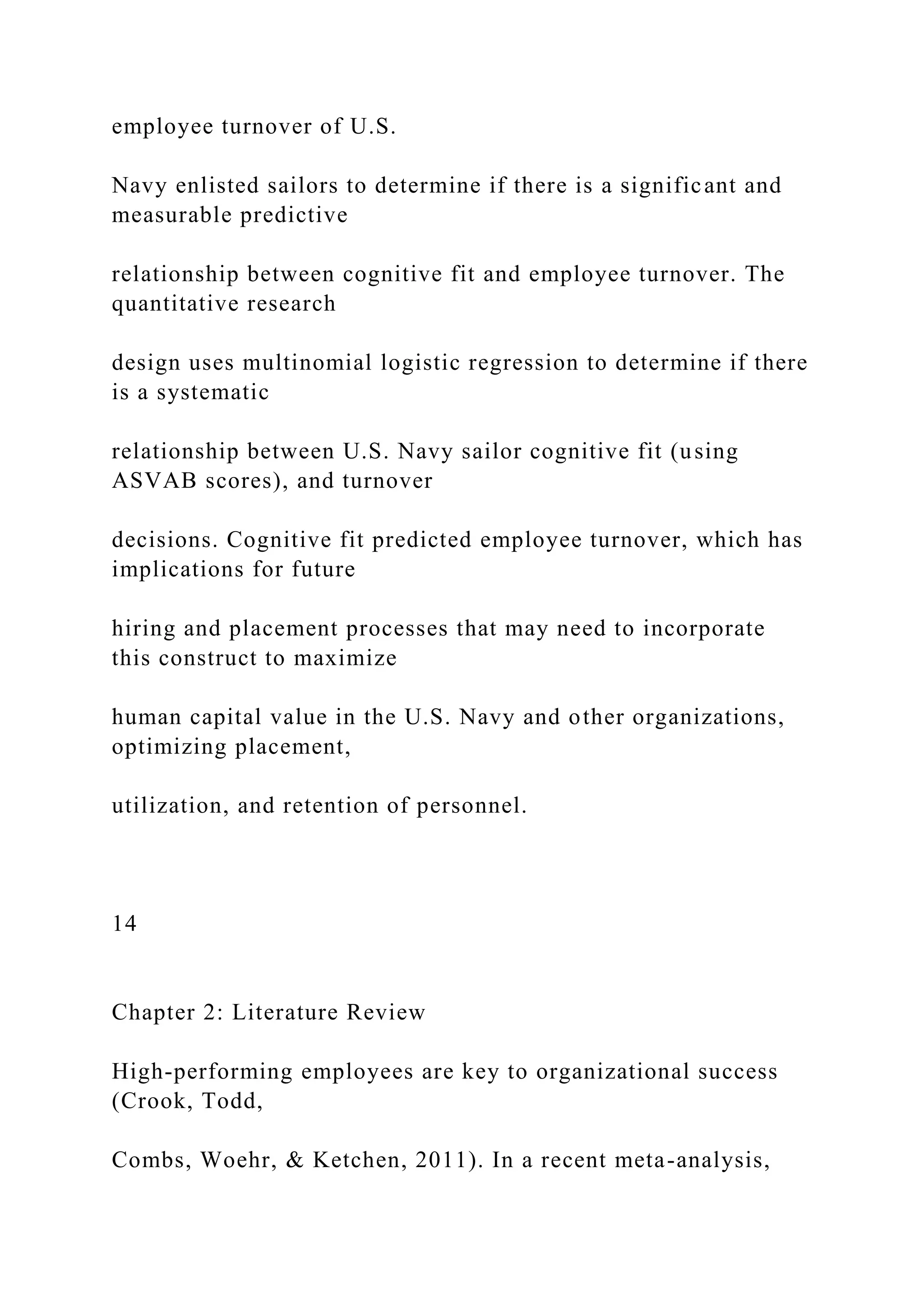 employee turnover of U.S.
Navy enlisted sailors to determine if there is a significant and
measurable predictive
relationship between cognitive fit and employee turnover. The
quantitative research
design uses multinomial logistic regression to determine if there
is a systematic
relationship between U.S. Navy sailor cognitive fit (using
ASVAB scores), and turnover
decisions. Cognitive fit predicted employee turnover, which has
implications for future
hiring and placement processes that may need to incorporate
this construct to maximize
human capital value in the U.S. Navy and other organizations,
optimizing placement,
utilization, and retention of personnel.
14
Chapter 2: Literature Review
High-performing employees are key to organizational success
(Crook, Todd,
Combs, Woehr, & Ketchen, 2011). In a recent meta-analysis,
 