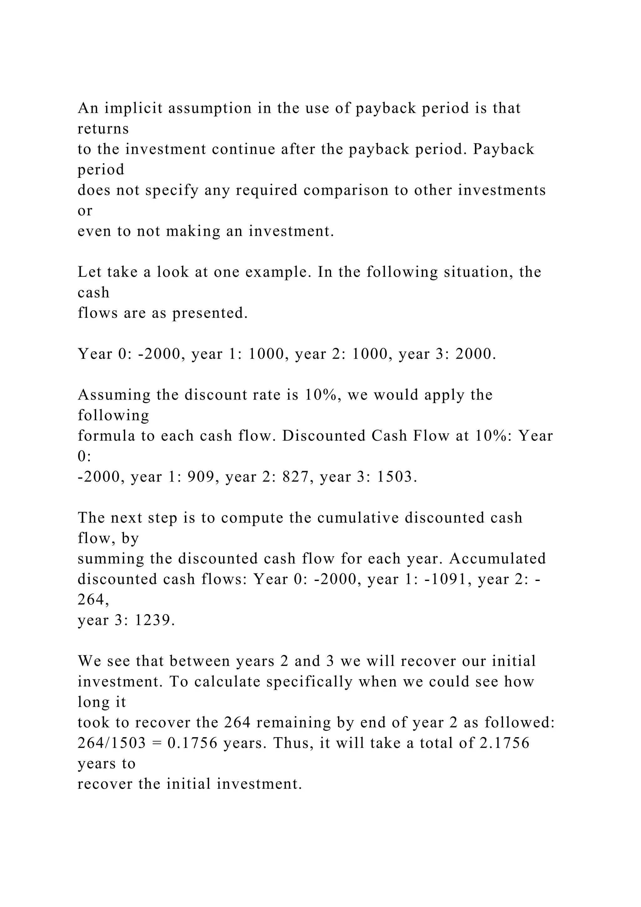 An implicit assumption in the use of payback period is that
returns
to the investment continue after the payback period. Payback
period
does not specify any required comparison to other investments
or
even to not making an investment.
Let take a look at one example. In the following situation, the
cash
flows are as presented.
Year 0: -2000, year 1: 1000, year 2: 1000, year 3: 2000.
Assuming the discount rate is 10%, we would apply the
following
formula to each cash flow. Discounted Cash Flow at 10%: Year
0:
-2000, year 1: 909, year 2: 827, year 3: 1503.
The next step is to compute the cumulative discounted cash
flow, by
summing the discounted cash flow for each year. Accumulated
discounted cash flows: Year 0: -2000, year 1: -1091, year 2: -
264,
year 3: 1239.
We see that between years 2 and 3 we will recover our initial
investment. To calculate specifically when we could see how
long it
took to recover the 264 remaining by end of year 2 as followed:
264/1503 = 0.1756 years. Thus, it will take a total of 2.1756
years to
recover the initial investment.
 