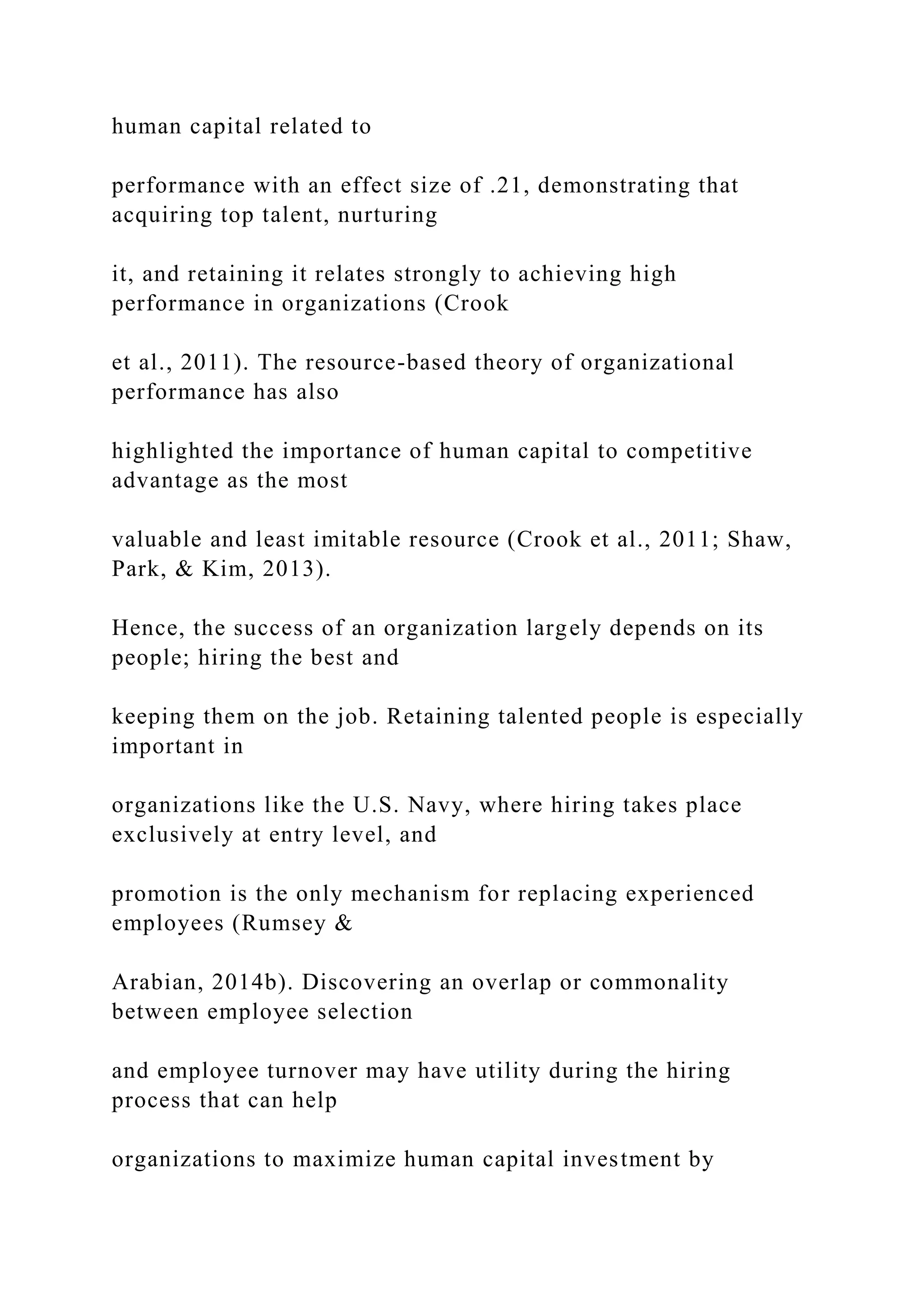 human capital related to
performance with an effect size of .21, demonstrating that
acquiring top talent, nurturing
it, and retaining it relates strongly to achieving high
performance in organizations (Crook
et al., 2011). The resource-based theory of organizational
performance has also
highlighted the importance of human capital to competitive
advantage as the most
valuable and least imitable resource (Crook et al., 2011; Shaw,
Park, & Kim, 2013).
Hence, the success of an organization largely depends on its
people; hiring the best and
keeping them on the job. Retaining talented people is especially
important in
organizations like the U.S. Navy, where hiring takes place
exclusively at entry level, and
promotion is the only mechanism for replacing experienced
employees (Rumsey &
Arabian, 2014b). Discovering an overlap or commonality
between employee selection
and employee turnover may have utility during the hiring
process that can help
organizations to maximize human capital investment by
 