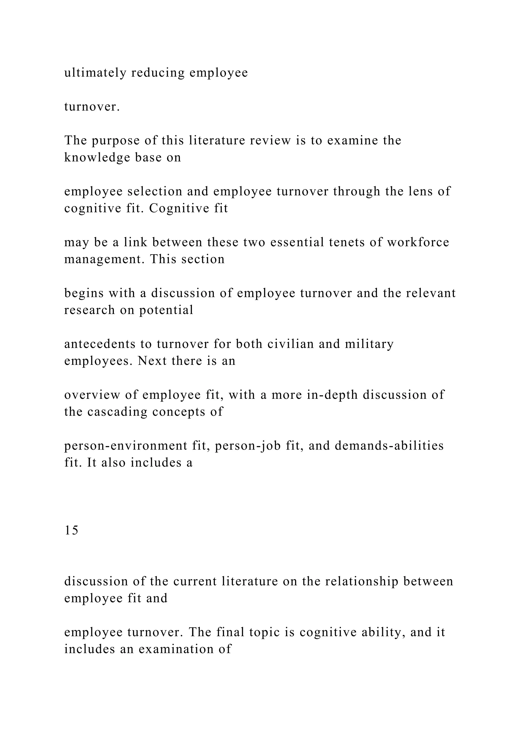 ultimately reducing employee
turnover.
The purpose of this literature review is to examine the
knowledge base on
employee selection and employee turnover through the lens of
cognitive fit. Cognitive fit
may be a link between these two essential tenets of workforce
management. This section
begins with a discussion of employee turnover and the relevant
research on potential
antecedents to turnover for both civilian and military
employees. Next there is an
overview of employee fit, with a more in-depth discussion of
the cascading concepts of
person-environment fit, person-job fit, and demands-abilities
fit. It also includes a
15
discussion of the current literature on the relationship between
employee fit and
employee turnover. The final topic is cognitive ability, and it
includes an examination of
 