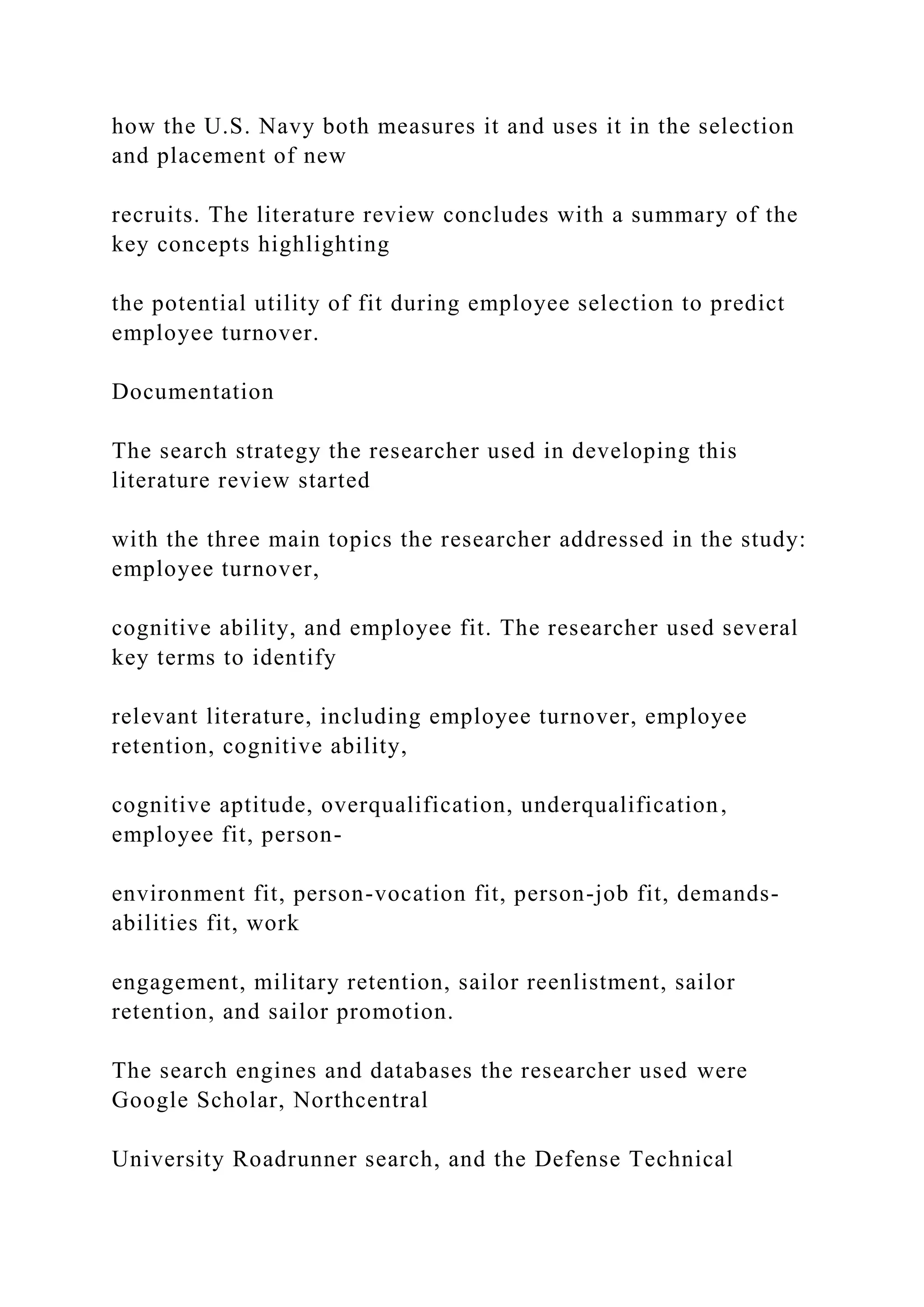how the U.S. Navy both measures it and uses it in the selection
and placement of new
recruits. The literature review concludes with a summary of the
key concepts highlighting
the potential utility of fit during employee selection to predict
employee turnover.
Documentation
The search strategy the researcher used in developing this
literature review started
with the three main topics the researcher addressed in the study:
employee turnover,
cognitive ability, and employee fit. The researcher used several
key terms to identify
relevant literature, including employee turnover, employee
retention, cognitive ability,
cognitive aptitude, overqualification, underqualification,
employee fit, person-
environment fit, person-vocation fit, person-job fit, demands-
abilities fit, work
engagement, military retention, sailor reenlistment, sailor
retention, and sailor promotion.
The search engines and databases the researcher used were
Google Scholar, Northcentral
University Roadrunner search, and the Defense Technical
 