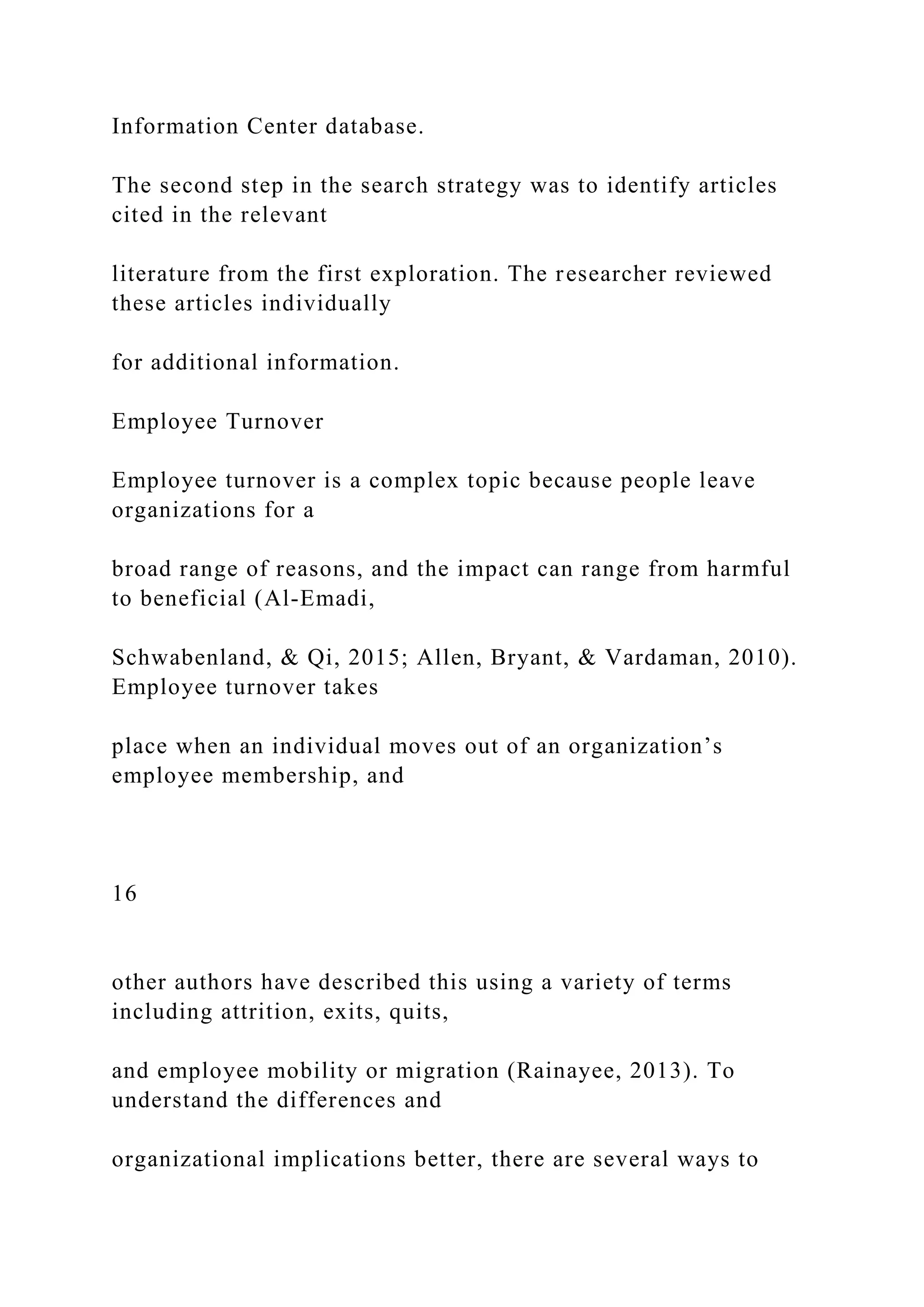 Information Center database.
The second step in the search strategy was to identify articles
cited in the relevant
literature from the first exploration. The researcher reviewed
these articles individually
for additional information.
Employee Turnover
Employee turnover is a complex topic because people leave
organizations for a
broad range of reasons, and the impact can range from harmful
to beneficial (Al-Emadi,
Schwabenland, & Qi, 2015; Allen, Bryant, & Vardaman, 2010).
Employee turnover takes
place when an individual moves out of an organization’s
employee membership, and
16
other authors have described this using a variety of terms
including attrition, exits, quits,
and employee mobility or migration (Rainayee, 2013). To
understand the differences and
organizational implications better, there are several ways to
 