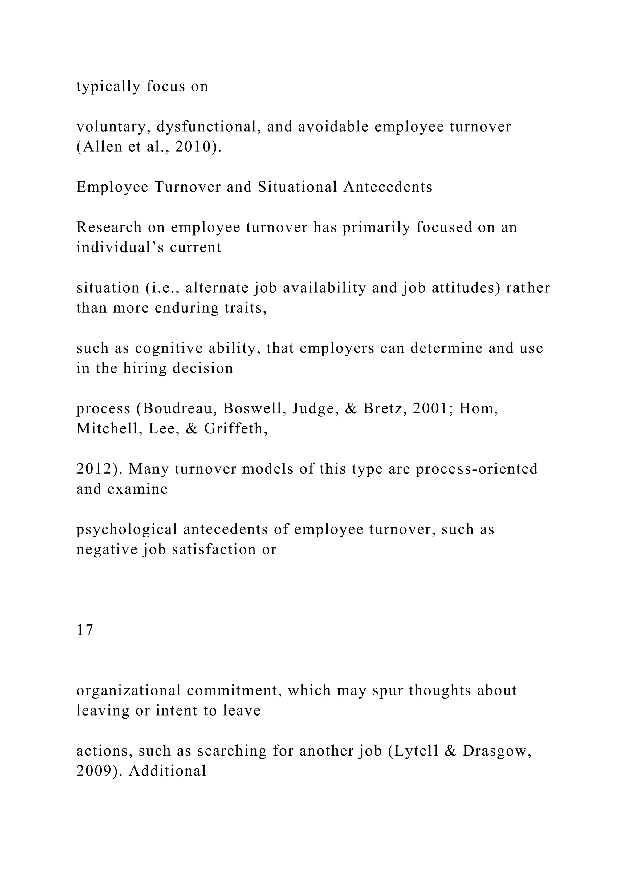 typically focus on
voluntary, dysfunctional, and avoidable employee turnover
(Allen et al., 2010).
Employee Turnover and Situational Antecedents
Research on employee turnover has primarily focused on an
individual’s current
situation (i.e., alternate job availability and job attitudes) rather
than more enduring traits,
such as cognitive ability, that employers can determine and use
in the hiring decision
process (Boudreau, Boswell, Judge, & Bretz, 2001; Hom,
Mitchell, Lee, & Griffeth,
2012). Many turnover models of this type are process-oriented
and examine
psychological antecedents of employee turnover, such as
negative job satisfaction or
17
organizational commitment, which may spur thoughts about
leaving or intent to leave
actions, such as searching for another job (Lytell & Drasgow,
2009). Additional
 