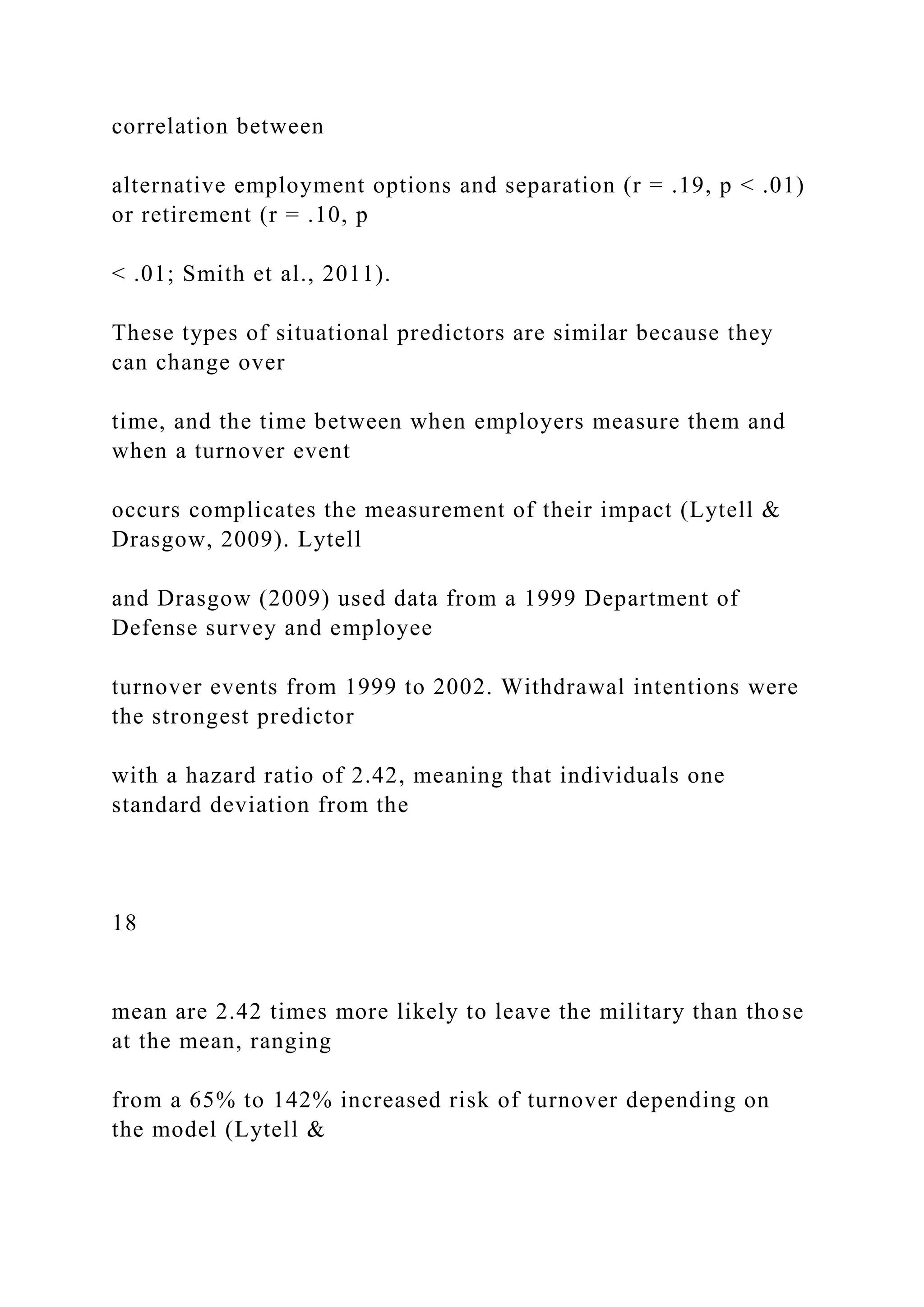 correlation between
alternative employment options and separation (r = .19, p < .01)
or retirement (r = .10, p
< .01; Smith et al., 2011).
These types of situational predictors are similar because they
can change over
time, and the time between when employers measure them and
when a turnover event
occurs complicates the measurement of their impact (Lytell &
Drasgow, 2009). Lytell
and Drasgow (2009) used data from a 1999 Department of
Defense survey and employee
turnover events from 1999 to 2002. Withdrawal intentions were
the strongest predictor
with a hazard ratio of 2.42, meaning that individuals one
standard deviation from the
18
mean are 2.42 times more likely to leave the military than those
at the mean, ranging
from a 65% to 142% increased risk of turnover depending on
the model (Lytell &
 