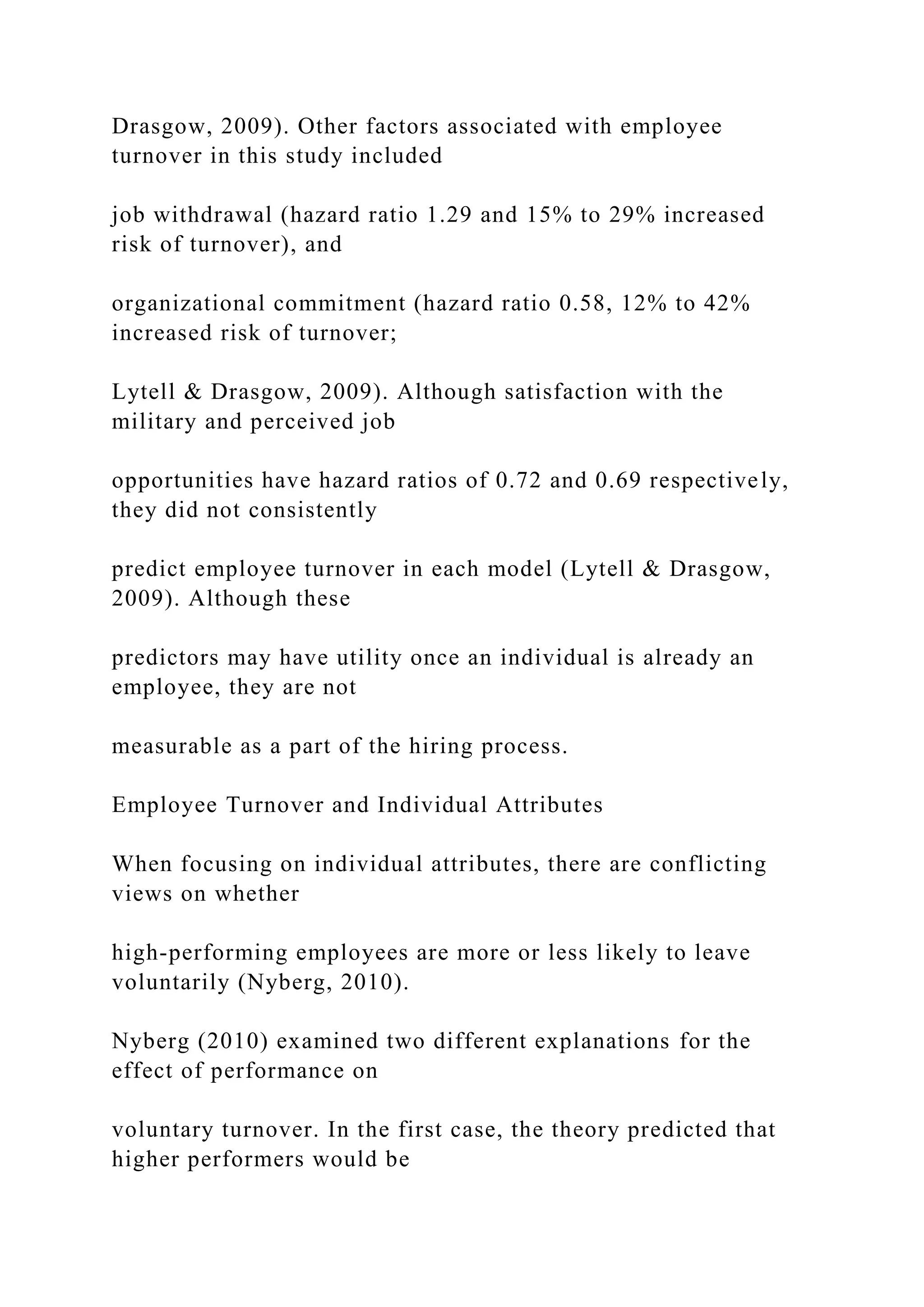 Drasgow, 2009). Other factors associated with employee
turnover in this study included
job withdrawal (hazard ratio 1.29 and 15% to 29% increased
risk of turnover), and
organizational commitment (hazard ratio 0.58, 12% to 42%
increased risk of turnover;
Lytell & Drasgow, 2009). Although satisfaction with the
military and perceived job
opportunities have hazard ratios of 0.72 and 0.69 respectively,
they did not consistently
predict employee turnover in each model (Lytell & Drasgow,
2009). Although these
predictors may have utility once an individual is already an
employee, they are not
measurable as a part of the hiring process.
Employee Turnover and Individual Attributes
When focusing on individual attributes, there are conflicting
views on whether
high-performing employees are more or less likely to leave
voluntarily (Nyberg, 2010).
Nyberg (2010) examined two different explanations for the
effect of performance on
voluntary turnover. In the first case, the theory predicted that
higher performers would be
 