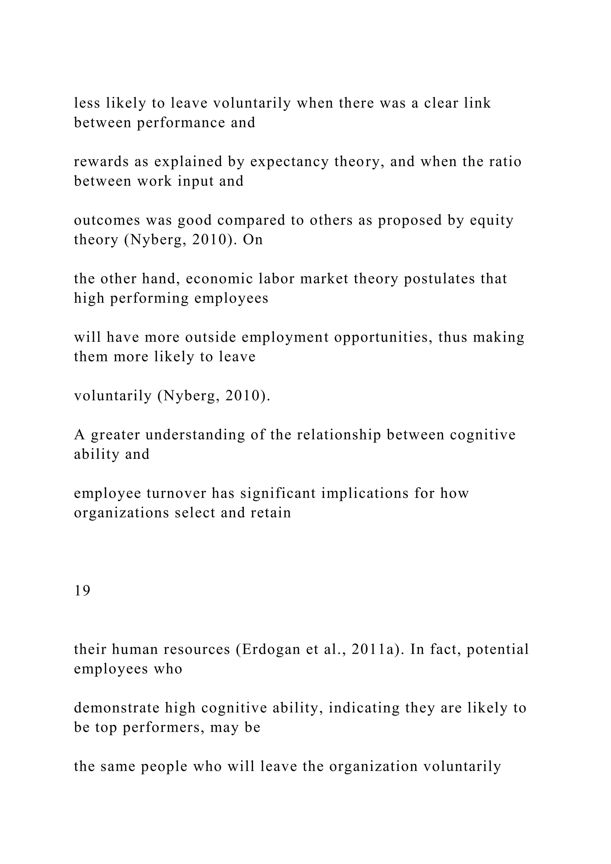 less likely to leave voluntarily when there was a clear link
between performance and
rewards as explained by expectancy theory, and when the ratio
between work input and
outcomes was good compared to others as proposed by equity
theory (Nyberg, 2010). On
the other hand, economic labor market theory postulates that
high performing employees
will have more outside employment opportunities, thus making
them more likely to leave
voluntarily (Nyberg, 2010).
A greater understanding of the relationship between cognitive
ability and
employee turnover has significant implications for how
organizations select and retain
19
their human resources (Erdogan et al., 2011a). In fact, potential
employees who
demonstrate high cognitive ability, indicating they are likely to
be top performers, may be
the same people who will leave the organization voluntarily
 