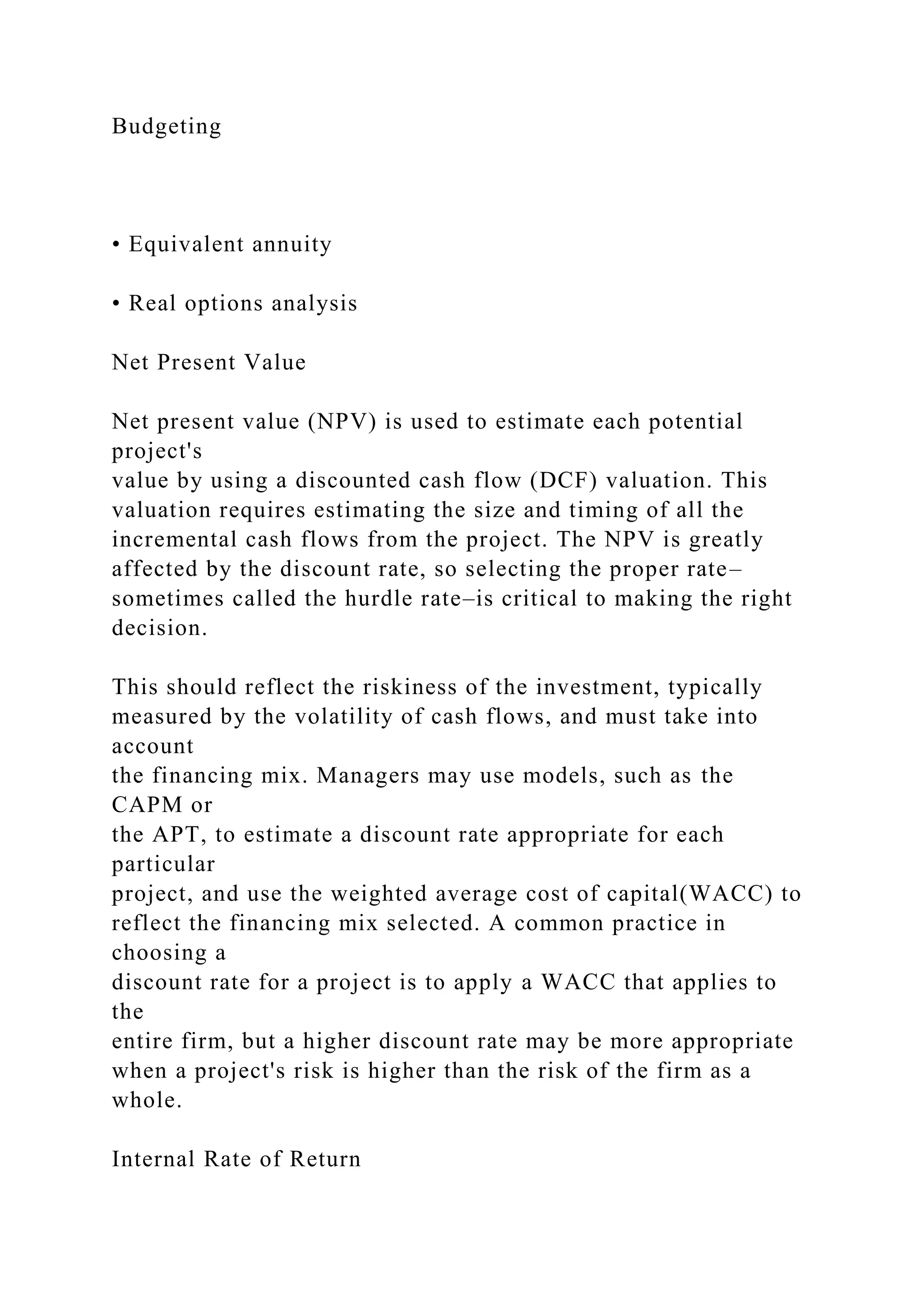 Budgeting
• Equivalent annuity
• Real options analysis
Net Present Value
Net present value (NPV) is used to estimate each potential
project's
value by using a discounted cash flow (DCF) valuation. This
valuation requires estimating the size and timing of all the
incremental cash flows from the project. The NPV is greatly
affected by the discount rate, so selecting the proper rate–
sometimes called the hurdle rate–is critical to making the right
decision.
This should reflect the riskiness of the investment, typically
measured by the volatility of cash flows, and must take into
account
the financing mix. Managers may use models, such as the
CAPM or
the APT, to estimate a discount rate appropriate for each
particular
project, and use the weighted average cost of capital(WACC) to
reflect the financing mix selected. A common practice in
choosing a
discount rate for a project is to apply a WACC that applies to
the
entire firm, but a higher discount rate may be more appropriate
when a project's risk is higher than the risk of the firm as a
whole.
Internal Rate of Return
 