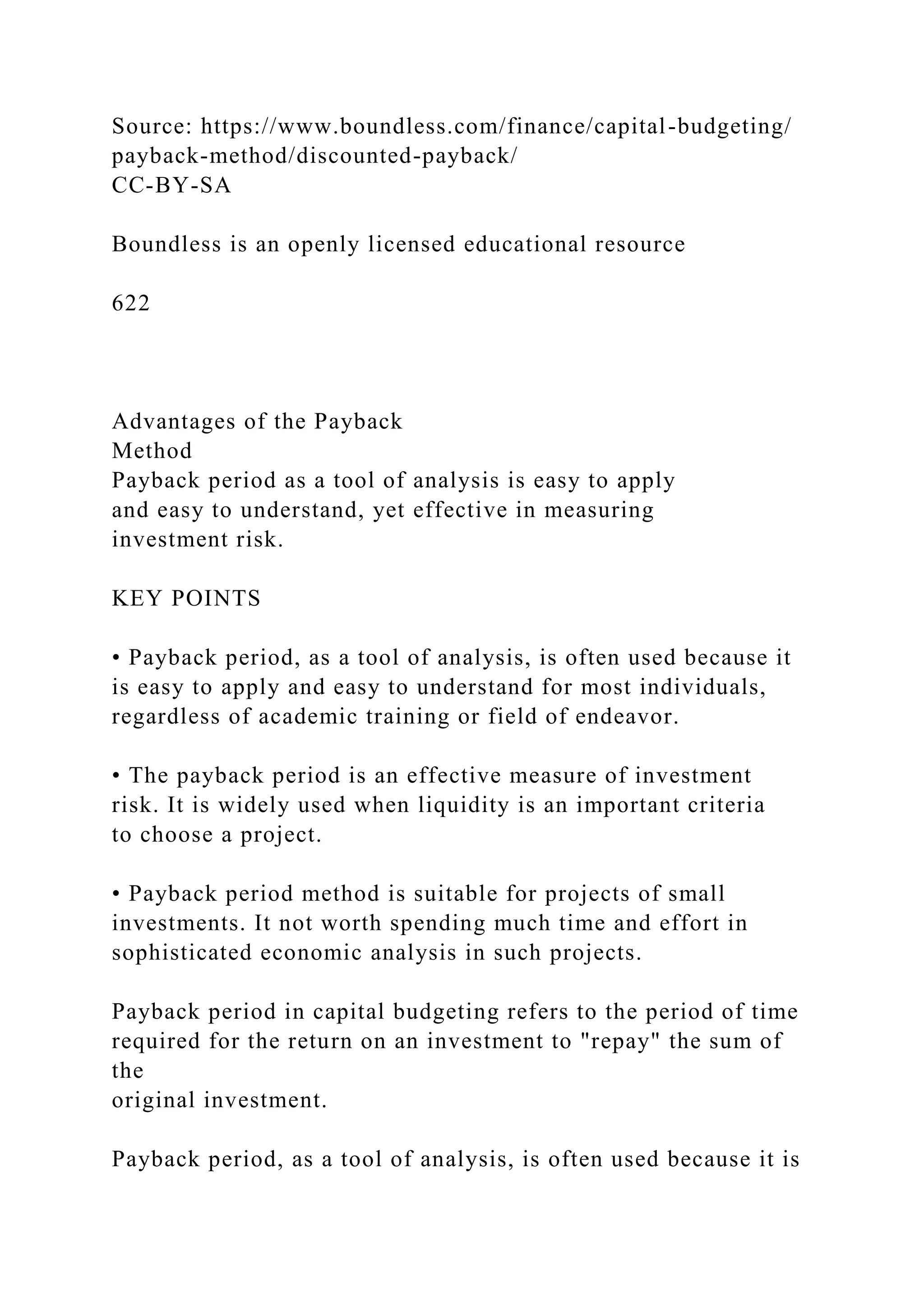 Source: https://www.boundless.com/finance/capital-budgeting/
payback-method/discounted-payback/
CC-BY-SA
Boundless is an openly licensed educational resource
622
Advantages of the Payback
Method
Payback period as a tool of analysis is easy to apply
and easy to understand, yet effective in measuring
investment risk.
KEY POINTS
• Payback period, as a tool of analysis, is often used because it
is easy to apply and easy to understand for most individuals,
regardless of academic training or field of endeavor.
• The payback period is an effective measure of investment
risk. It is widely used when liquidity is an important criteria
to choose a project.
• Payback period method is suitable for projects of small
investments. It not worth spending much time and effort in
sophisticated economic analysis in such projects.
Payback period in capital budgeting refers to the period of time
required for the return on an investment to "repay" the sum of
the
original investment.
Payback period, as a tool of analysis, is often used because it is
 