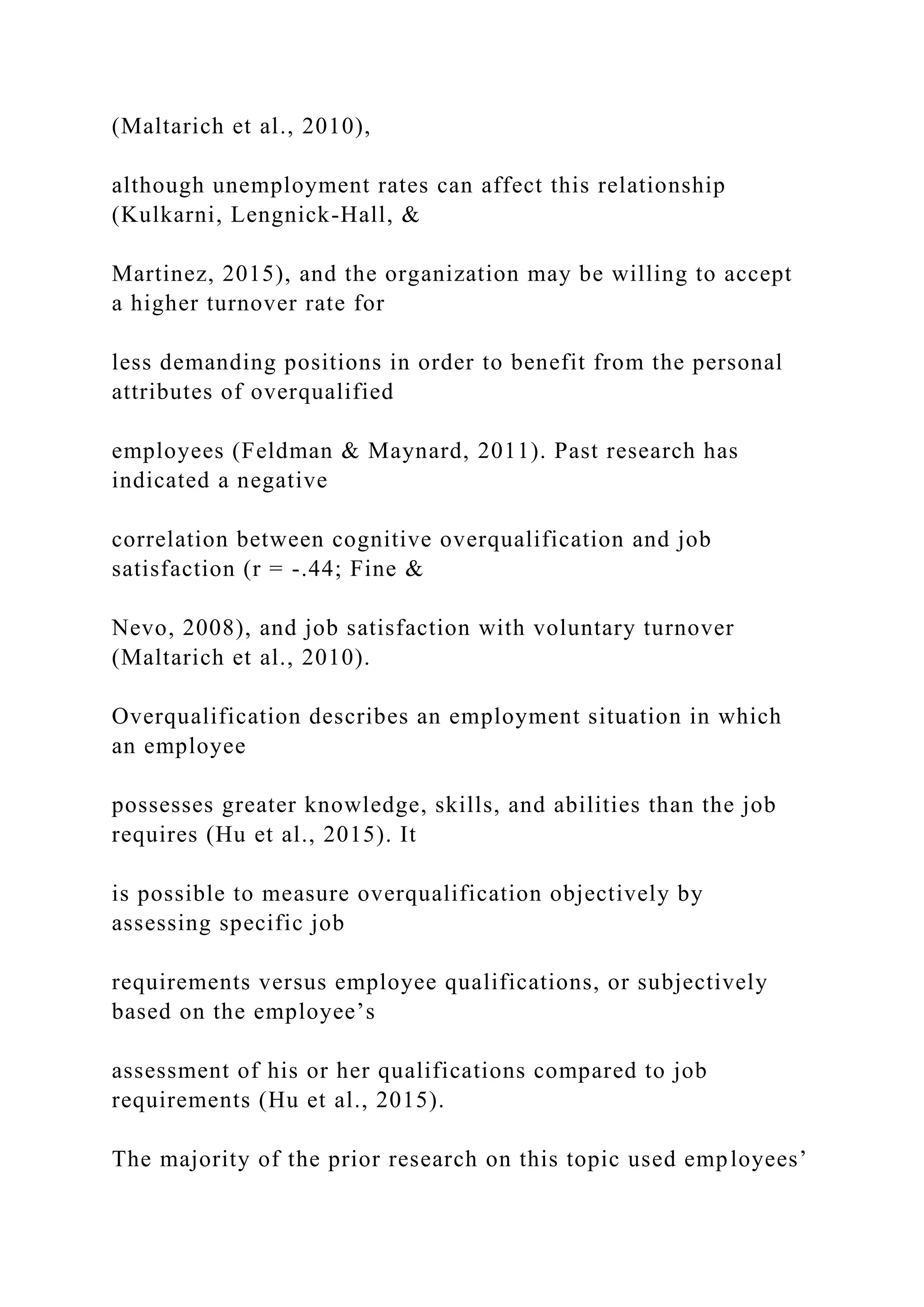 (Maltarich et al., 2010),
although unemployment rates can affect this relationship
(Kulkarni, Lengnick-Hall, &
Martinez, 2015), and the organization may be willing to accept
a higher turnover rate for
less demanding positions in order to benefit from the personal
attributes of overqualified
employees (Feldman & Maynard, 2011). Past research has
indicated a negative
correlation between cognitive overqualification and job
satisfaction (r = -.44; Fine &
Nevo, 2008), and job satisfaction with voluntary turnover
(Maltarich et al., 2010).
Overqualification describes an employment situation in which
an employee
possesses greater knowledge, skills, and abilities than the job
requires (Hu et al., 2015). It
is possible to measure overqualification objectively by
assessing specific job
requirements versus employee qualifications, or subjectively
based on the employee’s
assessment of his or her qualifications compared to job
requirements (Hu et al., 2015).
The majority of the prior research on this topic used employees’
 