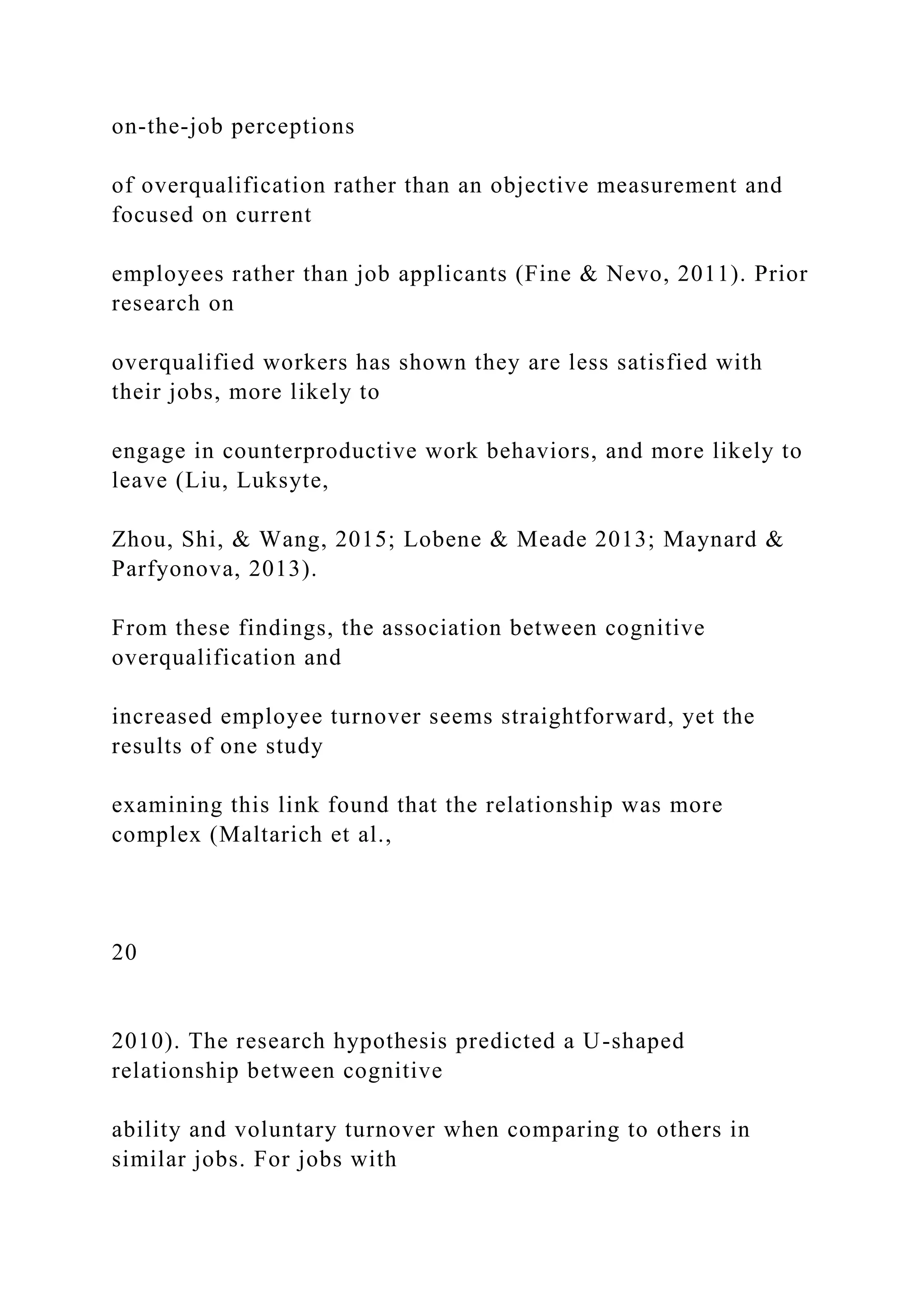 on-the-job perceptions
of overqualification rather than an objective measurement and
focused on current
employees rather than job applicants (Fine & Nevo, 2011). Prior
research on
overqualified workers has shown they are less satisfied with
their jobs, more likely to
engage in counterproductive work behaviors, and more likely to
leave (Liu, Luksyte,
Zhou, Shi, & Wang, 2015; Lobene & Meade 2013; Maynard &
Parfyonova, 2013).
From these findings, the association between cognitive
overqualification and
increased employee turnover seems straightforward, yet the
results of one study
examining this link found that the relationship was more
complex (Maltarich et al.,
20
2010). The research hypothesis predicted a U-shaped
relationship between cognitive
ability and voluntary turnover when comparing to others in
similar jobs. For jobs with
 