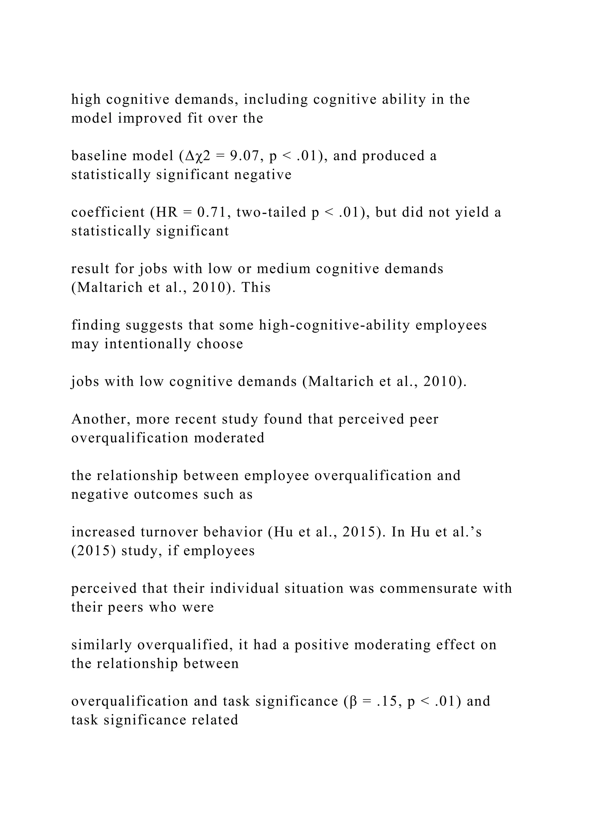 high cognitive demands, including cognitive ability in the
model improved fit over the
baseline model (Δχ2 = 9.07, p < .01), and produced a
statistically significant negative
coefficient (HR = 0.71, two-tailed p < .01), but did not yield a
statistically significant
result for jobs with low or medium cognitive demands
(Maltarich et al., 2010). This
finding suggests that some high-cognitive-ability employees
may intentionally choose
jobs with low cognitive demands (Maltarich et al., 2010).
Another, more recent study found that perceived peer
overqualification moderated
the relationship between employee overqualification and
negative outcomes such as
increased turnover behavior (Hu et al., 2015). In Hu et al.’s
(2015) study, if employees
perceived that their individual situation was commensurate with
their peers who were
similarly overqualified, it had a positive moderating effect on
the relationship between
overqualification and task significance (β = .15, p < .01) and
task significance related
 