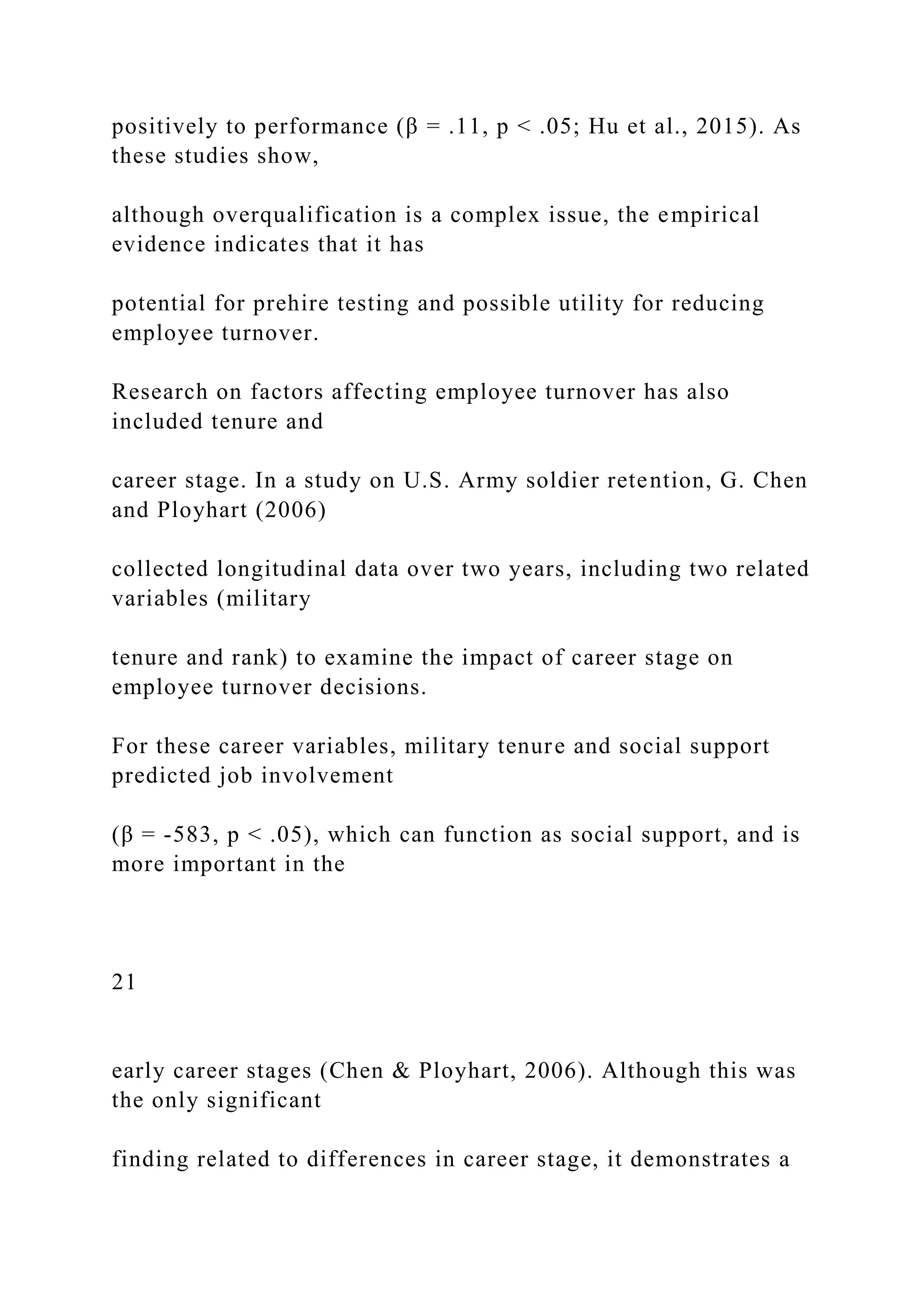 positively to performance (β = .11, p < .05; Hu et al., 2015). As
these studies show,
although overqualification is a complex issue, the empirical
evidence indicates that it has
potential for prehire testing and possible utility for reducing
employee turnover.
Research on factors affecting employee turnover has also
included tenure and
career stage. In a study on U.S. Army soldier retention, G. Chen
and Ployhart (2006)
collected longitudinal data over two years, including two related
variables (military
tenure and rank) to examine the impact of career stage on
employee turnover decisions.
For these career variables, military tenure and social support
predicted job involvement
(β = -583, p < .05), which can function as social support, and is
more important in the
21
early career stages (Chen & Ployhart, 2006). Although this was
the only significant
finding related to differences in career stage, it demonstrates a
 