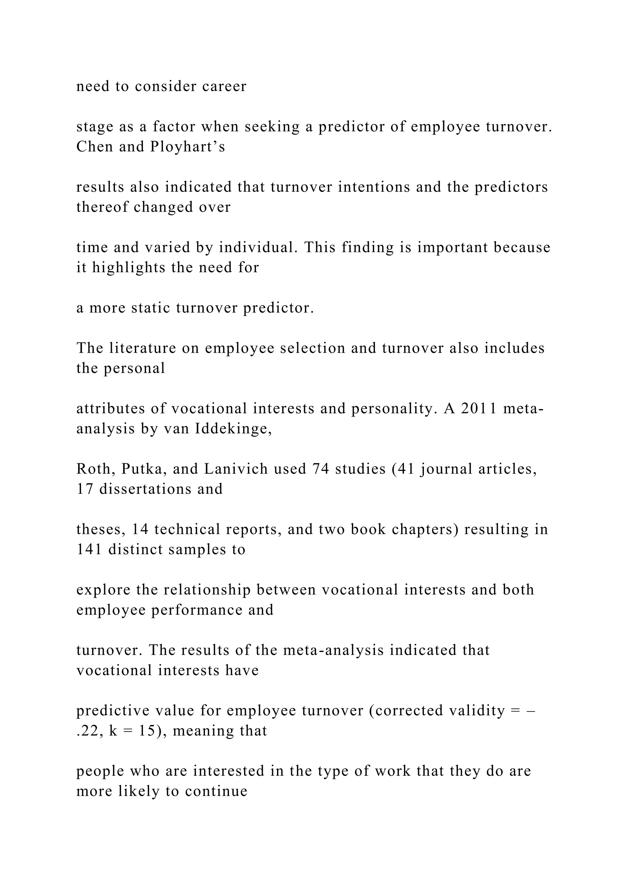 need to consider career
stage as a factor when seeking a predictor of employee turnover.
Chen and Ployhart’s
results also indicated that turnover intentions and the predictors
thereof changed over
time and varied by individual. This finding is important because
it highlights the need for
a more static turnover predictor.
The literature on employee selection and turnover also includes
the personal
attributes of vocational interests and personality. A 2011 meta-
analysis by van Iddekinge,
Roth, Putka, and Lanivich used 74 studies (41 journal articles,
17 dissertations and
theses, 14 technical reports, and two book chapters) resulting in
141 distinct samples to
explore the relationship between vocational interests and both
employee performance and
turnover. The results of the meta-analysis indicated that
vocational interests have
predictive value for employee turnover (corrected validity = –
.22, k = 15), meaning that
people who are interested in the type of work that they do are
more likely to continue
 