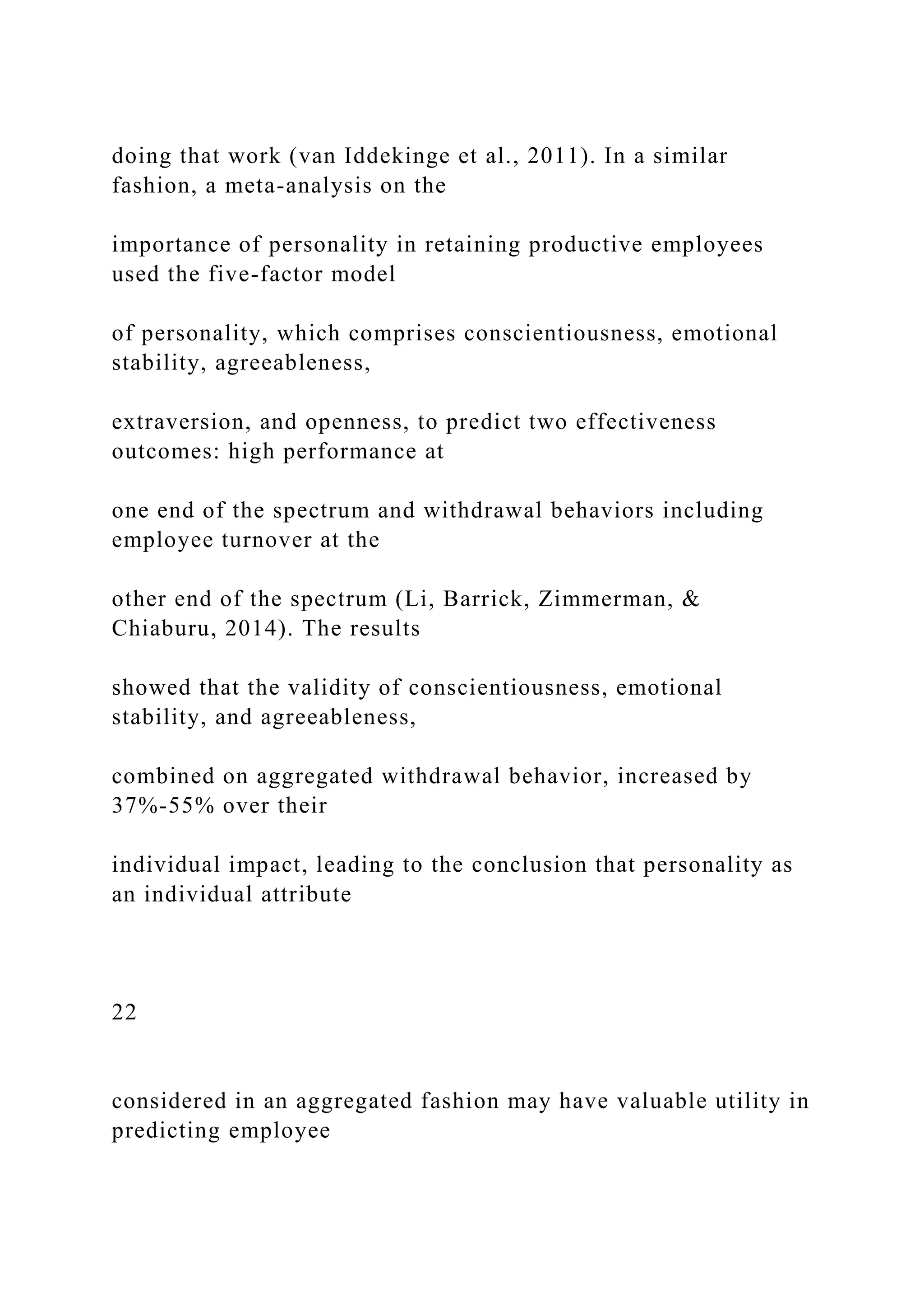 doing that work (van Iddekinge et al., 2011). In a similar
fashion, a meta-analysis on the
importance of personality in retaining productive employees
used the five-factor model
of personality, which comprises conscientiousness, emotional
stability, agreeableness,
extraversion, and openness, to predict two effectiveness
outcomes: high performance at
one end of the spectrum and withdrawal behaviors including
employee turnover at the
other end of the spectrum (Li, Barrick, Zimmerman, &
Chiaburu, 2014). The results
showed that the validity of conscientiousness, emotional
stability, and agreeableness,
combined on aggregated withdrawal behavior, increased by
37%-55% over their
individual impact, leading to the conclusion that personality as
an individual attribute
22
considered in an aggregated fashion may have valuable utility in
predicting employee
 