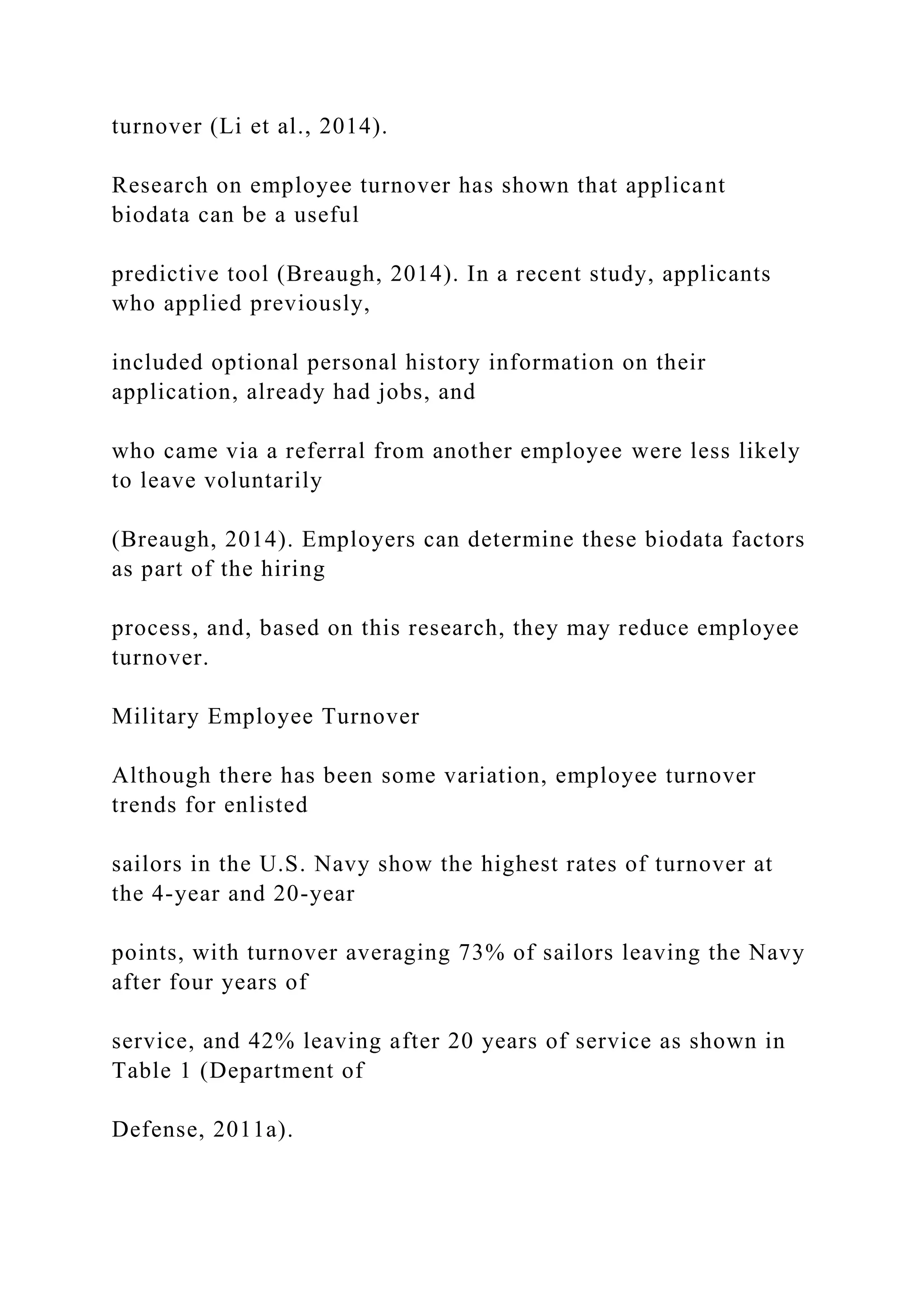 turnover (Li et al., 2014).
Research on employee turnover has shown that applicant
biodata can be a useful
predictive tool (Breaugh, 2014). In a recent study, applicants
who applied previously,
included optional personal history information on their
application, already had jobs, and
who came via a referral from another employee were less likely
to leave voluntarily
(Breaugh, 2014). Employers can determine these biodata factors
as part of the hiring
process, and, based on this research, they may reduce employee
turnover.
Military Employee Turnover
Although there has been some variation, employee turnover
trends for enlisted
sailors in the U.S. Navy show the highest rates of turnover at
the 4-year and 20-year
points, with turnover averaging 73% of sailors leaving the Navy
after four years of
service, and 42% leaving after 20 years of service as shown in
Table 1 (Department of
Defense, 2011a).
 
