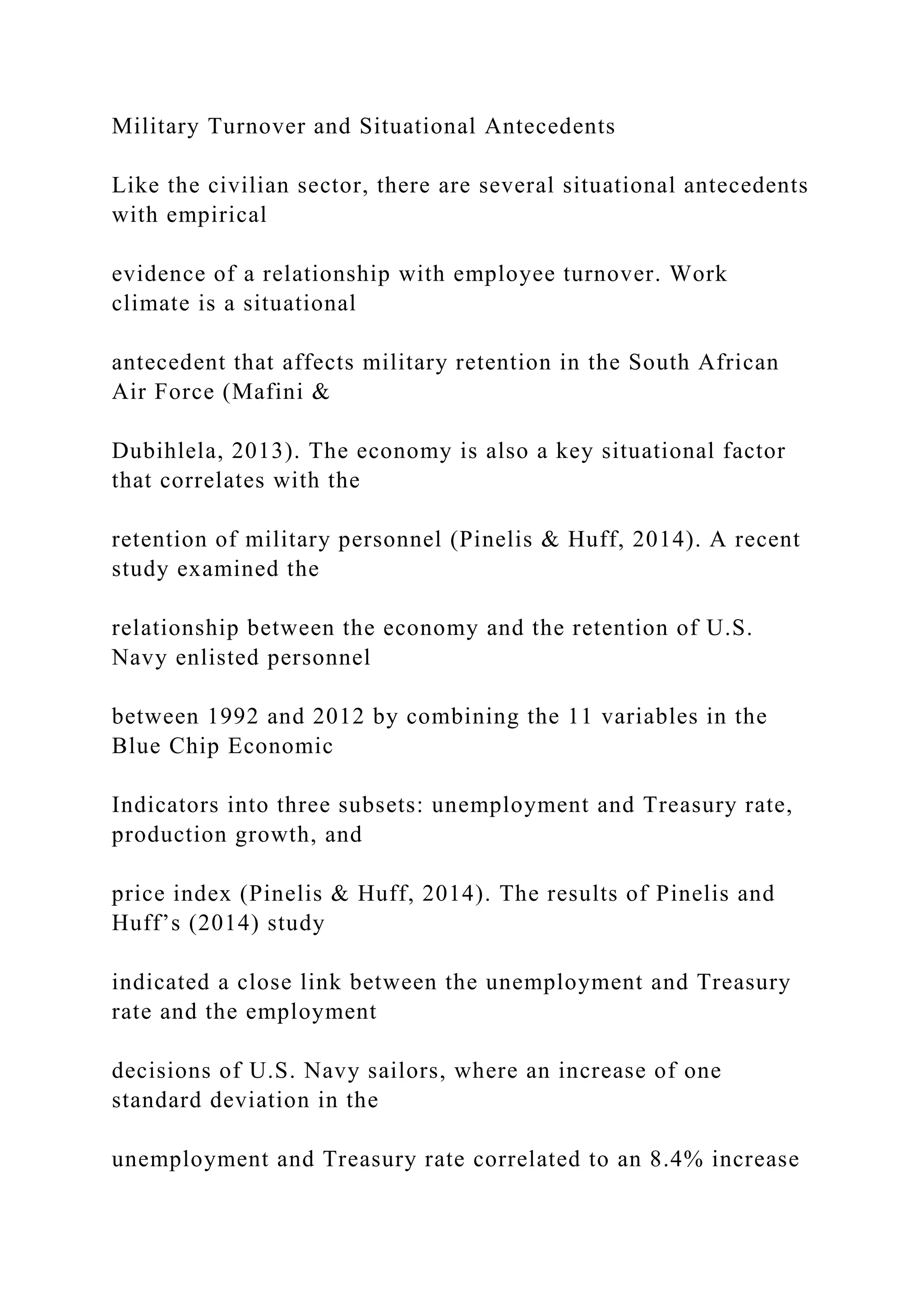 Military Turnover and Situational Antecedents
Like the civilian sector, there are several situational antecedents
with empirical
evidence of a relationship with employee turnover. Work
climate is a situational
antecedent that affects military retention in the South African
Air Force (Mafini &
Dubihlela, 2013). The economy is also a key situational factor
that correlates with the
retention of military personnel (Pinelis & Huff, 2014). A recent
study examined the
relationship between the economy and the retention of U.S.
Navy enlisted personnel
between 1992 and 2012 by combining the 11 variables in the
Blue Chip Economic
Indicators into three subsets: unemployment and Treasury rate,
production growth, and
price index (Pinelis & Huff, 2014). The results of Pinelis and
Huff’s (2014) study
indicated a close link between the unemployment and Treasury
rate and the employment
decisions of U.S. Navy sailors, where an increase of one
standard deviation in the
unemployment and Treasury rate correlated to an 8.4% increase
 