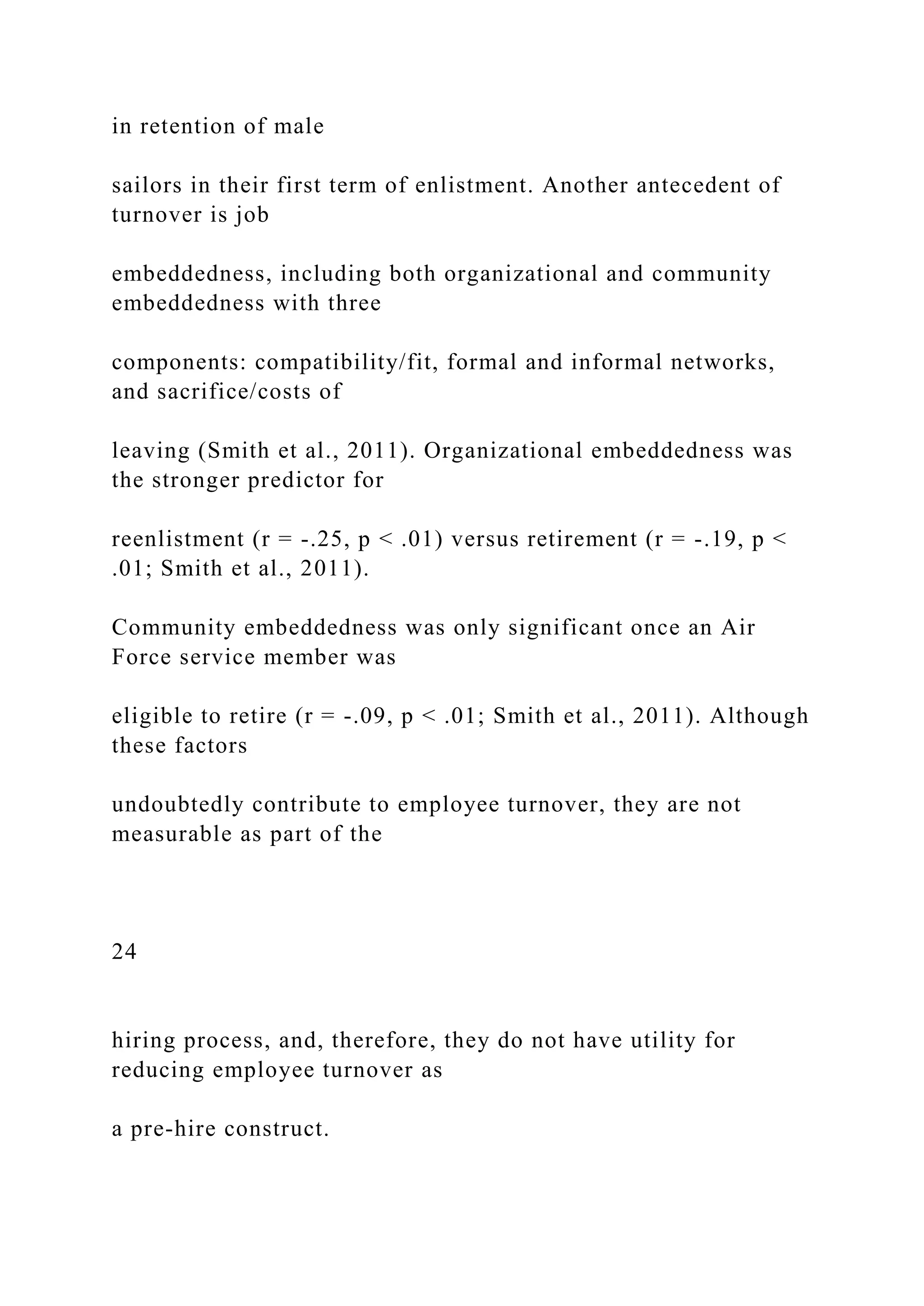 in retention of male
sailors in their first term of enlistment. Another antecedent of
turnover is job
embeddedness, including both organizational and community
embeddedness with three
components: compatibility/fit, formal and informal networks,
and sacrifice/costs of
leaving (Smith et al., 2011). Organizational embeddedness was
the stronger predictor for
reenlistment (r = -.25, p < .01) versus retirement (r = -.19, p <
.01; Smith et al., 2011).
Community embeddedness was only significant once an Air
Force service member was
eligible to retire (r = -.09, p < .01; Smith et al., 2011). Although
these factors
undoubtedly contribute to employee turnover, they are not
measurable as part of the
24
hiring process, and, therefore, they do not have utility for
reducing employee turnover as
a pre-hire construct.
 