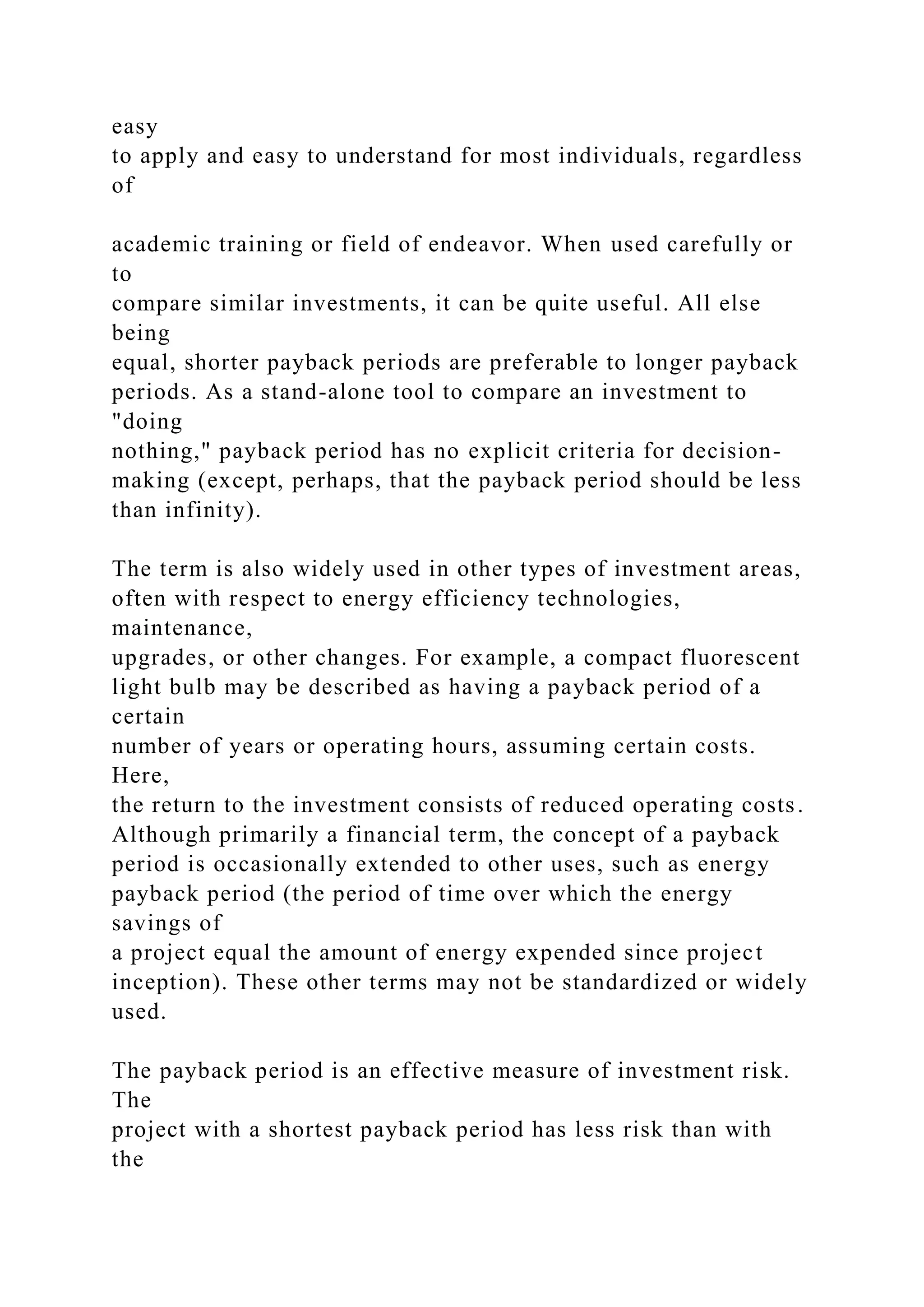 easy
to apply and easy to understand for most individuals, regardless
of
academic training or field of endeavor. When used carefully or
to
compare similar investments, it can be quite useful. All else
being
equal, shorter payback periods are preferable to longer payback
periods. As a stand-alone tool to compare an investment to
"doing
nothing," payback period has no explicit criteria for decision-
making (except, perhaps, that the payback period should be less
than infinity).
The term is also widely used in other types of investment areas,
often with respect to energy efficiency technologies,
maintenance,
upgrades, or other changes. For example, a compact fluorescent
light bulb may be described as having a payback period of a
certain
number of years or operating hours, assuming certain costs.
Here,
the return to the investment consists of reduced operating costs.
Although primarily a financial term, the concept of a payback
period is occasionally extended to other uses, such as energy
payback period (the period of time over which the energy
savings of
a project equal the amount of energy expended since project
inception). These other terms may not be standardized or widely
used.
The payback period is an effective measure of investment risk.
The
project with a shortest payback period has less risk than with
the
 