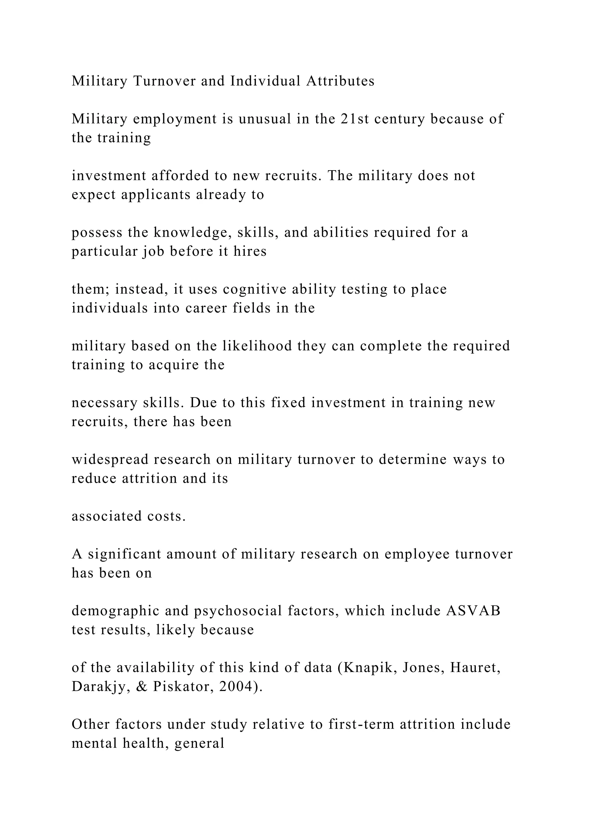 Military Turnover and Individual Attributes
Military employment is unusual in the 21st century because of
the training
investment afforded to new recruits. The military does not
expect applicants already to
possess the knowledge, skills, and abilities required for a
particular job before it hires
them; instead, it uses cognitive ability testing to place
individuals into career fields in the
military based on the likelihood they can complete the required
training to acquire the
necessary skills. Due to this fixed investment in training new
recruits, there has been
widespread research on military turnover to determine ways to
reduce attrition and its
associated costs.
A significant amount of military research on employee turnover
has been on
demographic and psychosocial factors, which include ASVAB
test results, likely because
of the availability of this kind of data (Knapik, Jones, Hauret,
Darakjy, & Piskator, 2004).
Other factors under study relative to first-term attrition include
mental health, general
 