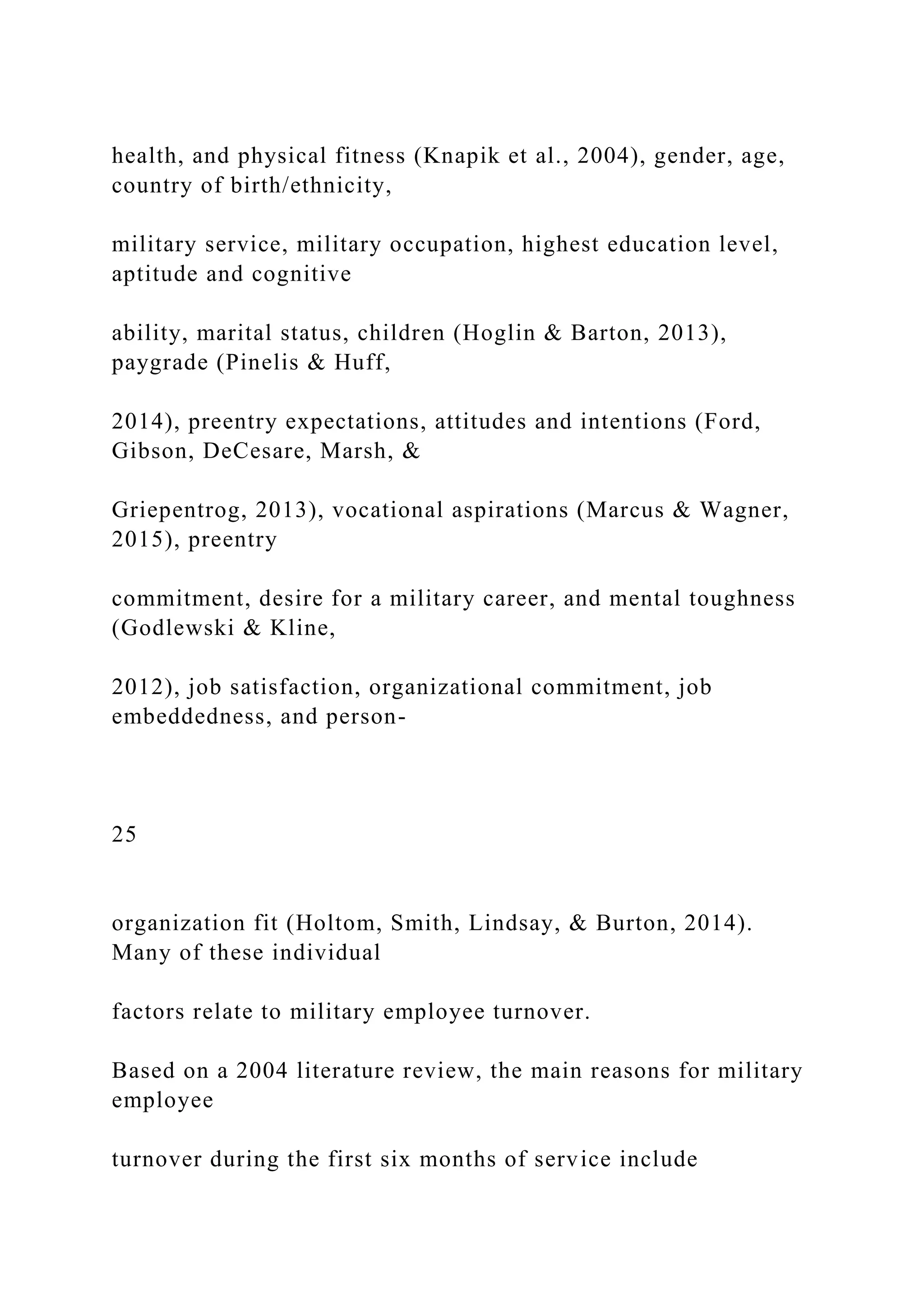 health, and physical fitness (Knapik et al., 2004), gender, age,
country of birth/ethnicity,
military service, military occupation, highest education level,
aptitude and cognitive
ability, marital status, children (Hoglin & Barton, 2013),
paygrade (Pinelis & Huff,
2014), preentry expectations, attitudes and intentions (Ford,
Gibson, DeCesare, Marsh, &
Griepentrog, 2013), vocational aspirations (Marcus & Wagner,
2015), preentry
commitment, desire for a military career, and mental toughness
(Godlewski & Kline,
2012), job satisfaction, organizational commitment, job
embeddedness, and person-
25
organization fit (Holtom, Smith, Lindsay, & Burton, 2014).
Many of these individual
factors relate to military employee turnover.
Based on a 2004 literature review, the main reasons for military
employee
turnover during the first six months of service include
 