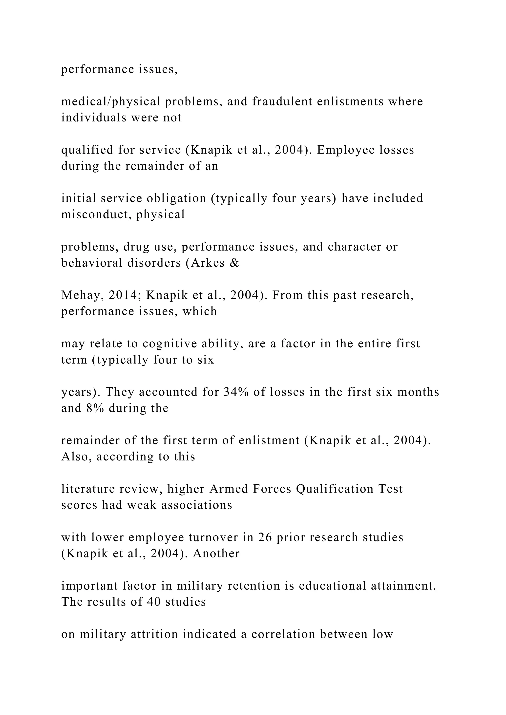 performance issues,
medical/physical problems, and fraudulent enlistments where
individuals were not
qualified for service (Knapik et al., 2004). Employee losses
during the remainder of an
initial service obligation (typically four years) have included
misconduct, physical
problems, drug use, performance issues, and character or
behavioral disorders (Arkes &
Mehay, 2014; Knapik et al., 2004). From this past research,
performance issues, which
may relate to cognitive ability, are a factor in the entire first
term (typically four to six
years). They accounted for 34% of losses in the first six months
and 8% during the
remainder of the first term of enlistment (Knapik et al., 2004).
Also, according to this
literature review, higher Armed Forces Qualification Test
scores had weak associations
with lower employee turnover in 26 prior research studies
(Knapik et al., 2004). Another
important factor in military retention is educational attainment.
The results of 40 studies
on military attrition indicated a correlation between low
 
