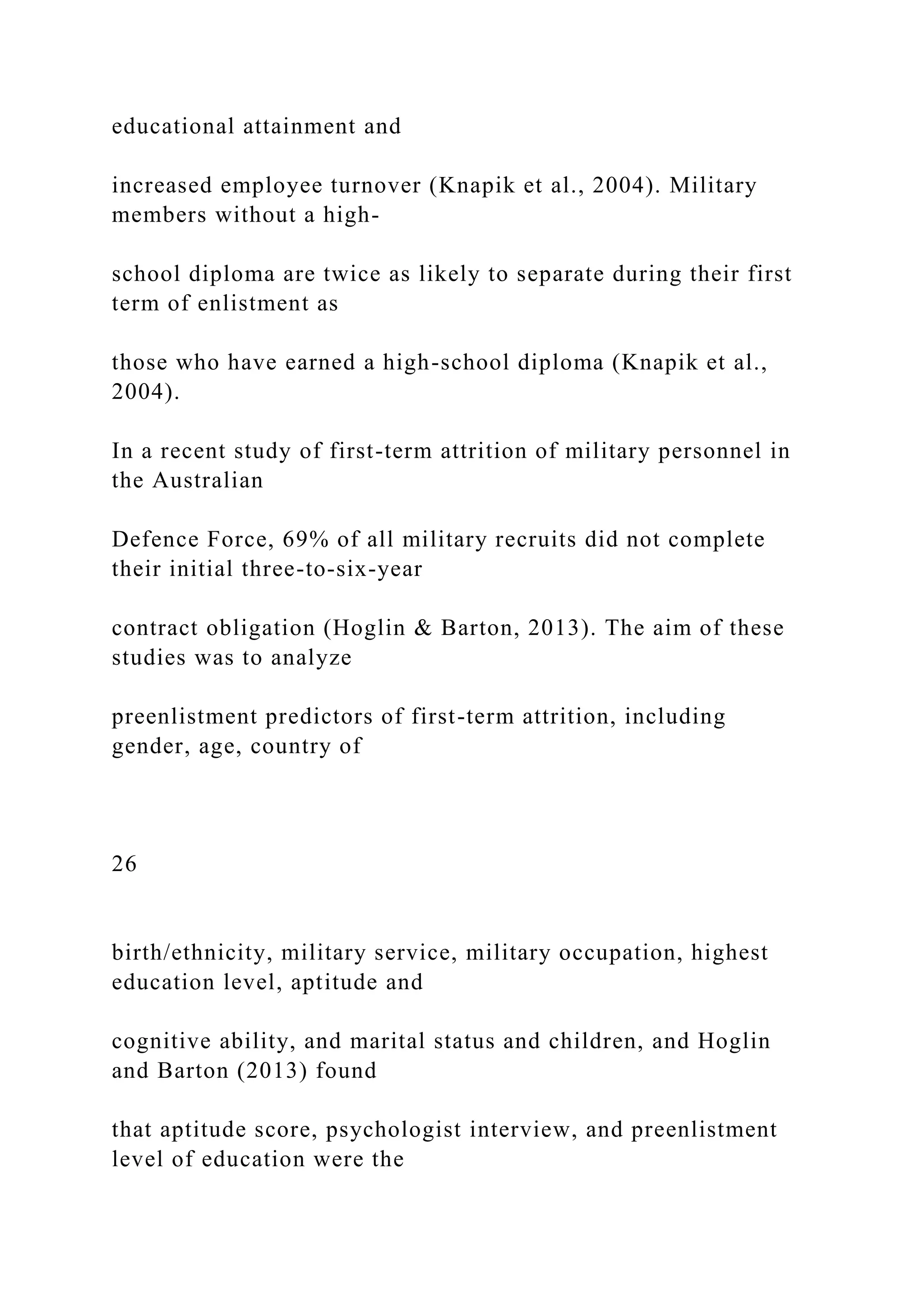 educational attainment and
increased employee turnover (Knapik et al., 2004). Military
members without a high-
school diploma are twice as likely to separate during their first
term of enlistment as
those who have earned a high-school diploma (Knapik et al.,
2004).
In a recent study of first-term attrition of military personnel in
the Australian
Defence Force, 69% of all military recruits did not complete
their initial three-to-six-year
contract obligation (Hoglin & Barton, 2013). The aim of these
studies was to analyze
preenlistment predictors of first-term attrition, including
gender, age, country of
26
birth/ethnicity, military service, military occupation, highest
education level, aptitude and
cognitive ability, and marital status and children, and Hoglin
and Barton (2013) found
that aptitude score, psychologist interview, and preenlistment
level of education were the
 