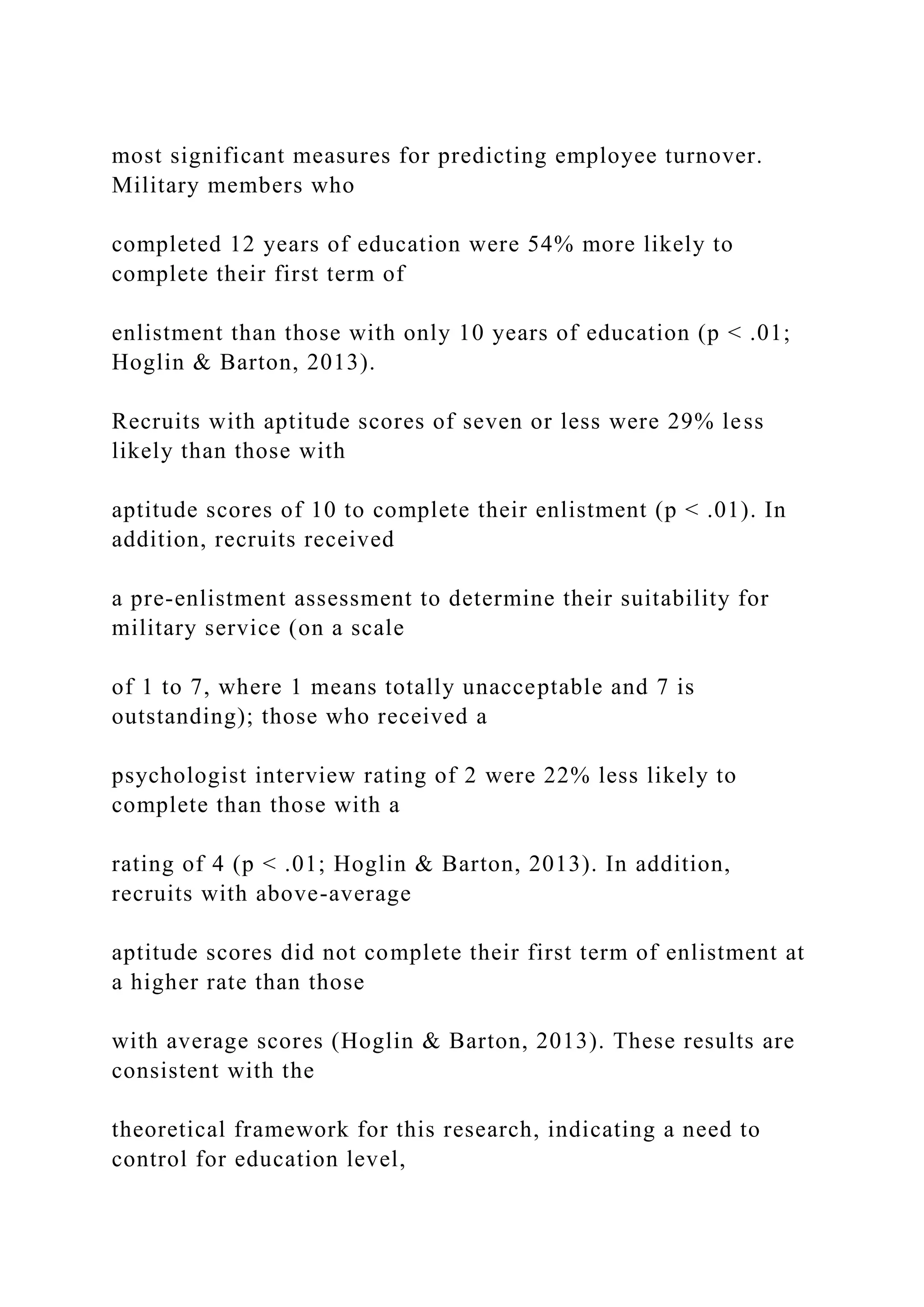 most significant measures for predicting employee turnover.
Military members who
completed 12 years of education were 54% more likely to
complete their first term of
enlistment than those with only 10 years of education (p < .01;
Hoglin & Barton, 2013).
Recruits with aptitude scores of seven or less were 29% less
likely than those with
aptitude scores of 10 to complete their enlistment (p < .01). In
addition, recruits received
a pre-enlistment assessment to determine their suitability for
military service (on a scale
of 1 to 7, where 1 means totally unacceptable and 7 is
outstanding); those who received a
psychologist interview rating of 2 were 22% less likely to
complete than those with a
rating of 4 (p < .01; Hoglin & Barton, 2013). In addition,
recruits with above-average
aptitude scores did not complete their first term of enlistment at
a higher rate than those
with average scores (Hoglin & Barton, 2013). These results are
consistent with the
theoretical framework for this research, indicating a need to
control for education level,
 