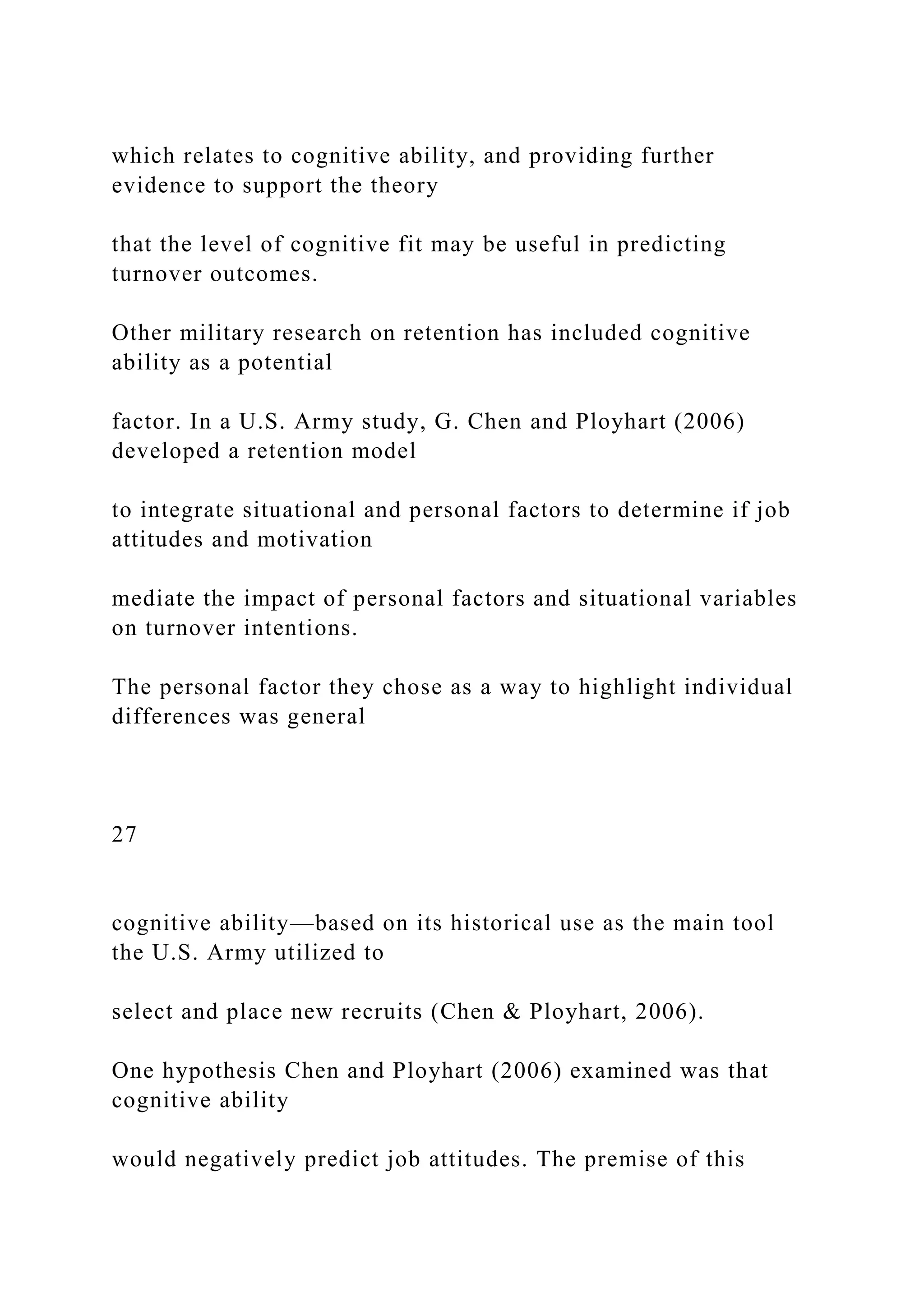 which relates to cognitive ability, and providing further
evidence to support the theory
that the level of cognitive fit may be useful in predicting
turnover outcomes.
Other military research on retention has included cognitive
ability as a potential
factor. In a U.S. Army study, G. Chen and Ployhart (2006)
developed a retention model
to integrate situational and personal factors to determine if job
attitudes and motivation
mediate the impact of personal factors and situational variables
on turnover intentions.
The personal factor they chose as a way to highlight individual
differences was general
27
cognitive ability—based on its historical use as the main tool
the U.S. Army utilized to
select and place new recruits (Chen & Ployhart, 2006).
One hypothesis Chen and Ployhart (2006) examined was that
cognitive ability
would negatively predict job attitudes. The premise of this
 