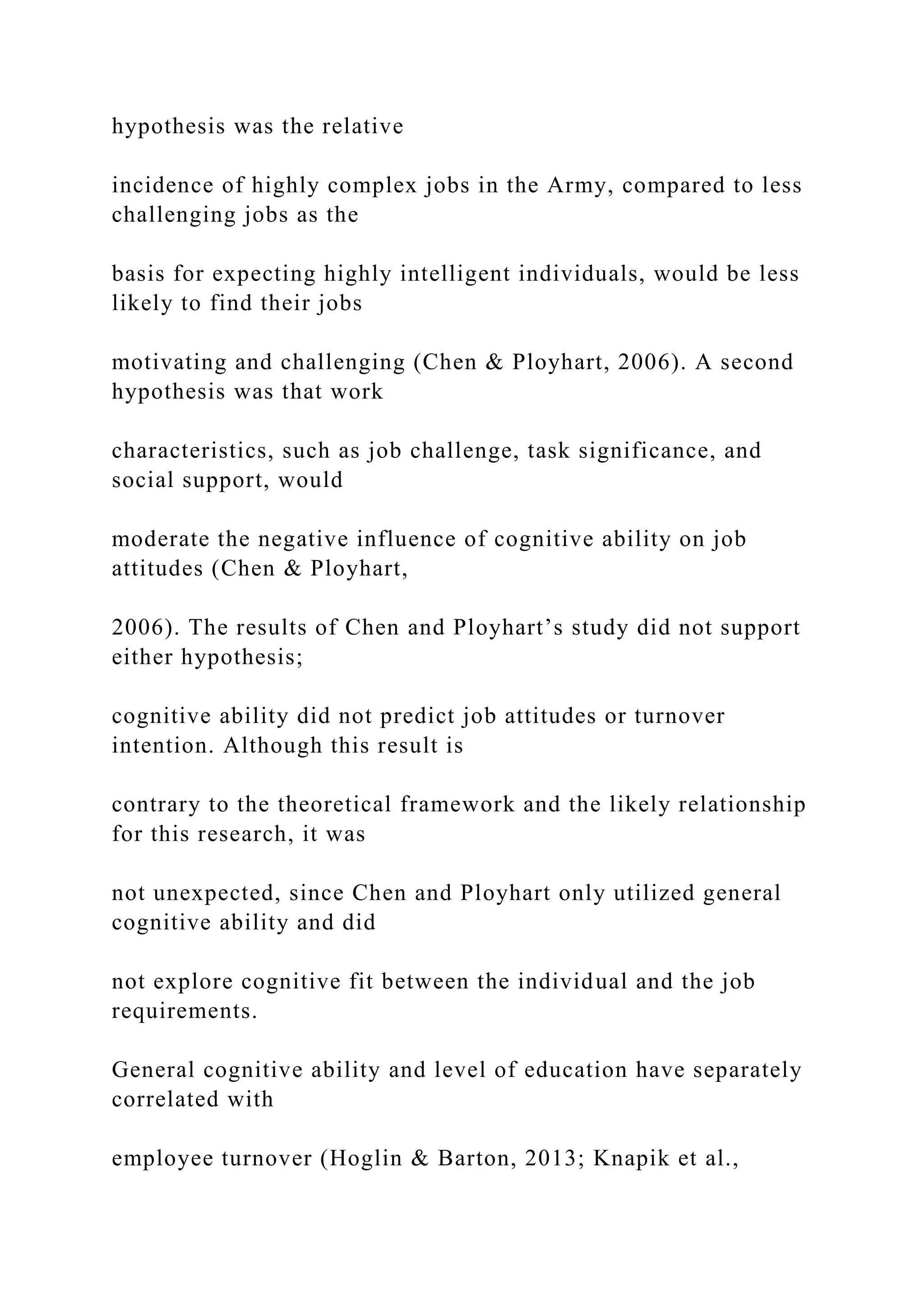 hypothesis was the relative
incidence of highly complex jobs in the Army, compared to less
challenging jobs as the
basis for expecting highly intelligent individuals, would be less
likely to find their jobs
motivating and challenging (Chen & Ployhart, 2006). A second
hypothesis was that work
characteristics, such as job challenge, task significance, and
social support, would
moderate the negative influence of cognitive ability on job
attitudes (Chen & Ployhart,
2006). The results of Chen and Ployhart’s study did not support
either hypothesis;
cognitive ability did not predict job attitudes or turnover
intention. Although this result is
contrary to the theoretical framework and the likely relationship
for this research, it was
not unexpected, since Chen and Ployhart only utilized general
cognitive ability and did
not explore cognitive fit between the individual and the job
requirements.
General cognitive ability and level of education have separately
correlated with
employee turnover (Hoglin & Barton, 2013; Knapik et al.,
 