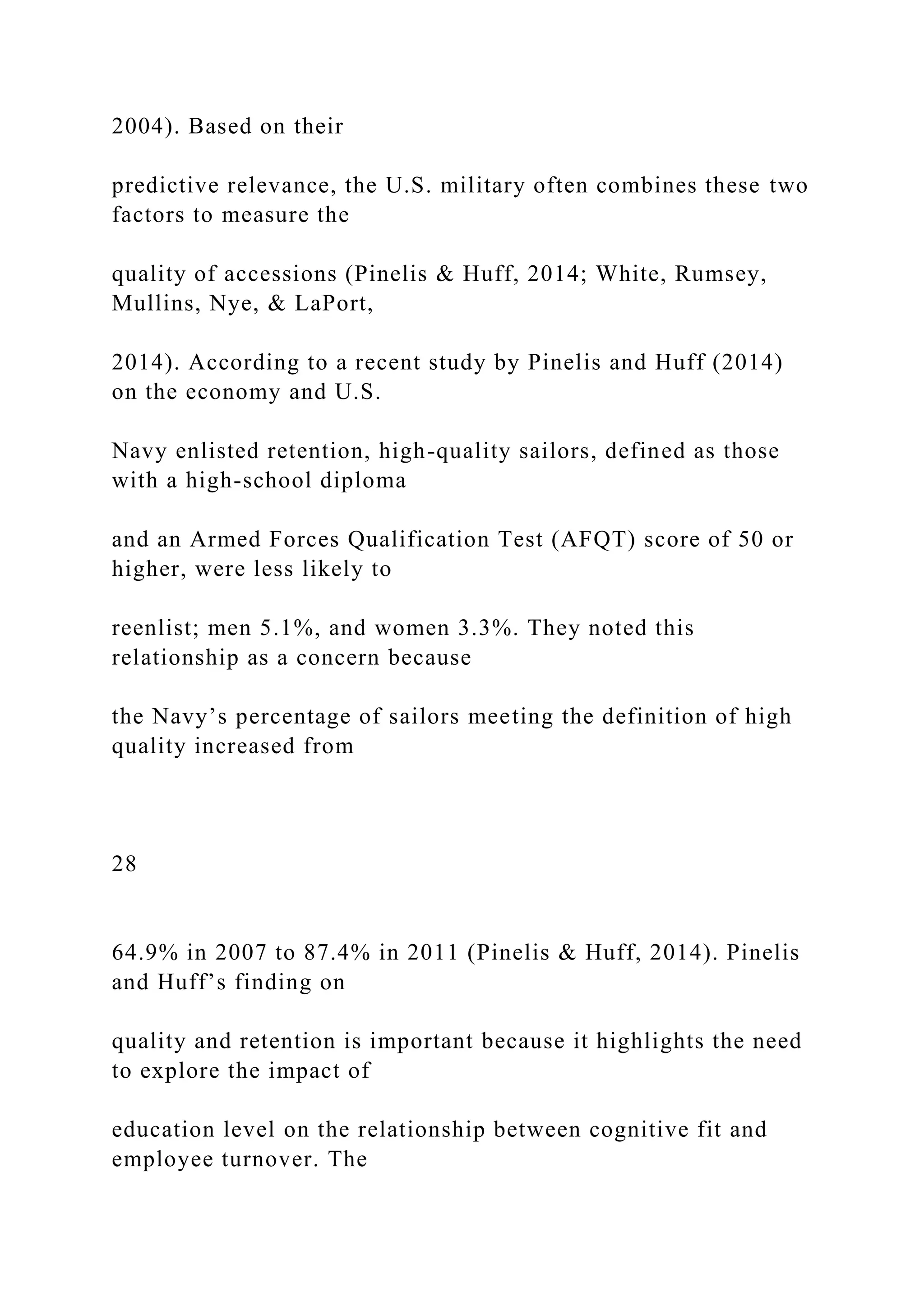 2004). Based on their
predictive relevance, the U.S. military often combines these two
factors to measure the
quality of accessions (Pinelis & Huff, 2014; White, Rumsey,
Mullins, Nye, & LaPort,
2014). According to a recent study by Pinelis and Huff (2014)
on the economy and U.S.
Navy enlisted retention, high-quality sailors, defined as those
with a high-school diploma
and an Armed Forces Qualification Test (AFQT) score of 50 or
higher, were less likely to
reenlist; men 5.1%, and women 3.3%. They noted this
relationship as a concern because
the Navy’s percentage of sailors meeting the definition of high
quality increased from
28
64.9% in 2007 to 87.4% in 2011 (Pinelis & Huff, 2014). Pinelis
and Huff’s finding on
quality and retention is important because it highlights the need
to explore the impact of
education level on the relationship between cognitive fit and
employee turnover. The
 