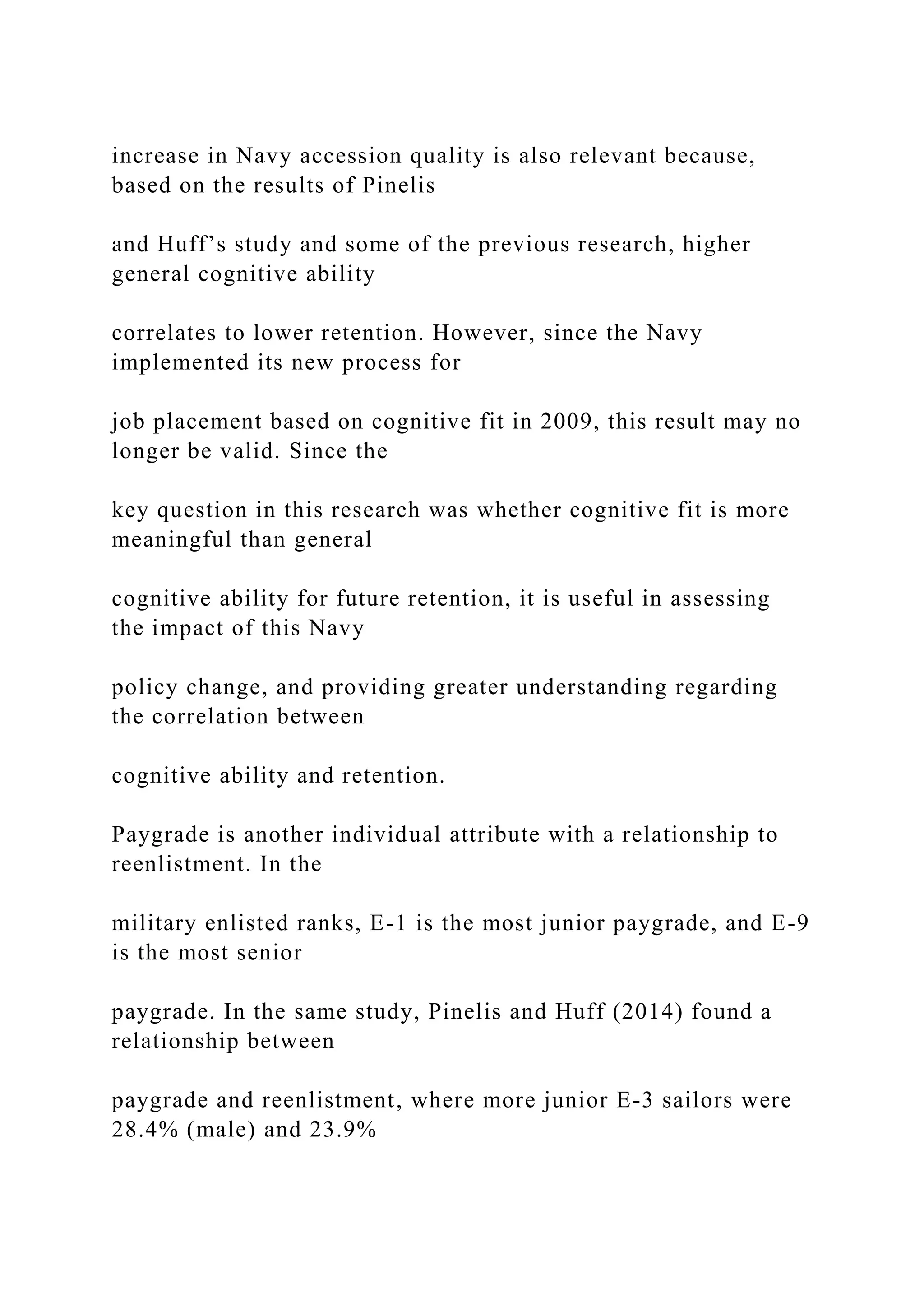 increase in Navy accession quality is also relevant because,
based on the results of Pinelis
and Huff’s study and some of the previous research, higher
general cognitive ability
correlates to lower retention. However, since the Navy
implemented its new process for
job placement based on cognitive fit in 2009, this result may no
longer be valid. Since the
key question in this research was whether cognitive fit is more
meaningful than general
cognitive ability for future retention, it is useful in assessing
the impact of this Navy
policy change, and providing greater understanding regarding
the correlation between
cognitive ability and retention.
Paygrade is another individual attribute with a relationship to
reenlistment. In the
military enlisted ranks, E-1 is the most junior paygrade, and E-9
is the most senior
paygrade. In the same study, Pinelis and Huff (2014) found a
relationship between
paygrade and reenlistment, where more junior E-3 sailors were
28.4% (male) and 23.9%
 