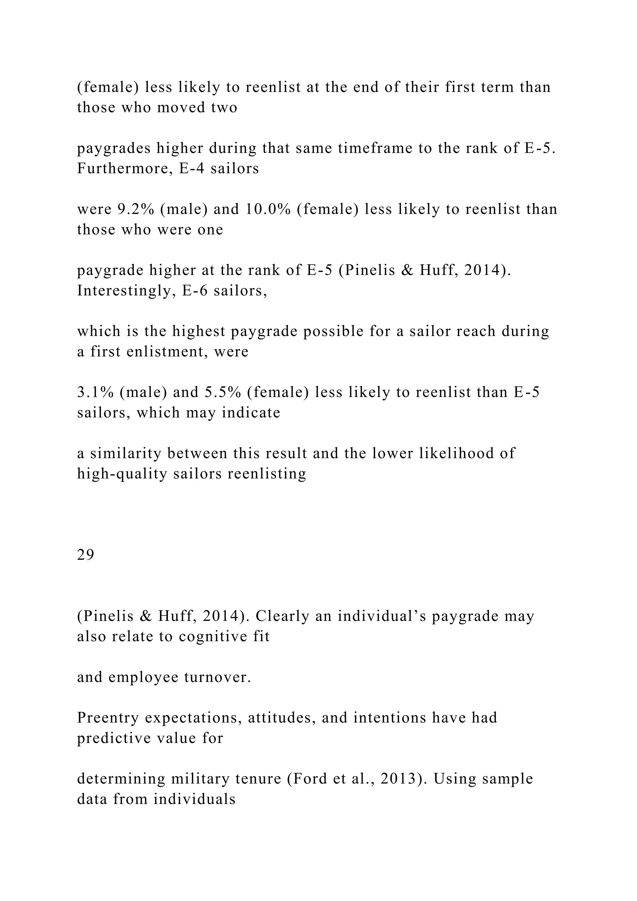 (female) less likely to reenlist at the end of their first term than
those who moved two
paygrades higher during that same timeframe to the rank of E-5.
Furthermore, E-4 sailors
were 9.2% (male) and 10.0% (female) less likely to reenlist than
those who were one
paygrade higher at the rank of E-5 (Pinelis & Huff, 2014).
Interestingly, E-6 sailors,
which is the highest paygrade possible for a sailor reach during
a first enlistment, were
3.1% (male) and 5.5% (female) less likely to reenlist than E-5
sailors, which may indicate
a similarity between this result and the lower likelihood of
high-quality sailors reenlisting
29
(Pinelis & Huff, 2014). Clearly an individual’s paygrade may
also relate to cognitive fit
and employee turnover.
Preentry expectations, attitudes, and intentions have had
predictive value for
determining military tenure (Ford et al., 2013). Using sample
data from individuals
 