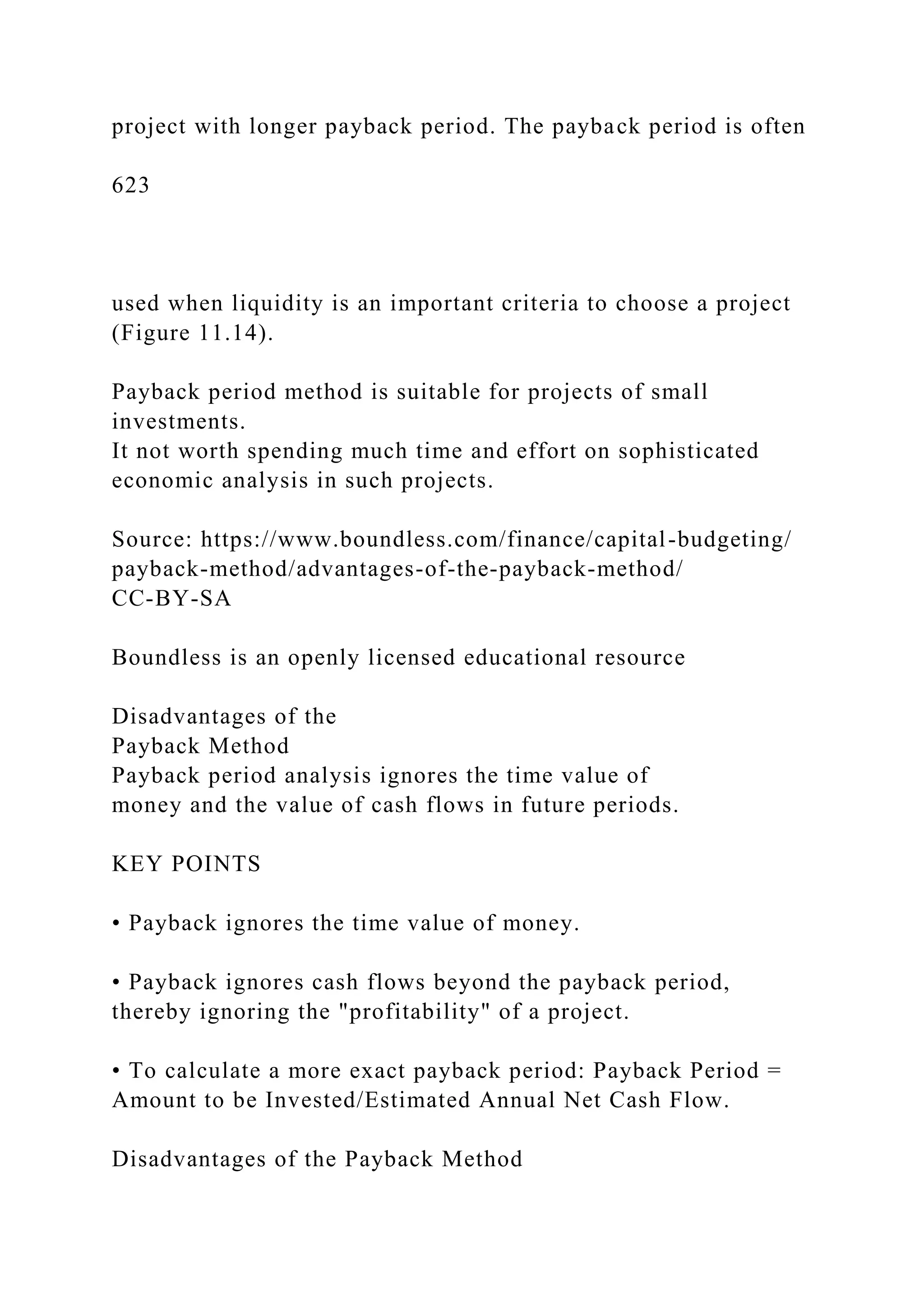 project with longer payback period. The payback period is often
623
used when liquidity is an important criteria to choose a project
(Figure 11.14).
Payback period method is suitable for projects of small
investments.
It not worth spending much time and effort on sophisticated
economic analysis in such projects.
Source: https://www.boundless.com/finance/capital-budgeting/
payback-method/advantages-of-the-payback-method/
CC-BY-SA
Boundless is an openly licensed educational resource
Disadvantages of the
Payback Method
Payback period analysis ignores the time value of
money and the value of cash flows in future periods.
KEY POINTS
• Payback ignores the time value of money.
• Payback ignores cash flows beyond the payback period,
thereby ignoring the "profitability" of a project.
• To calculate a more exact payback period: Payback Period =
Amount to be Invested/Estimated Annual Net Cash Flow.
Disadvantages of the Payback Method
 