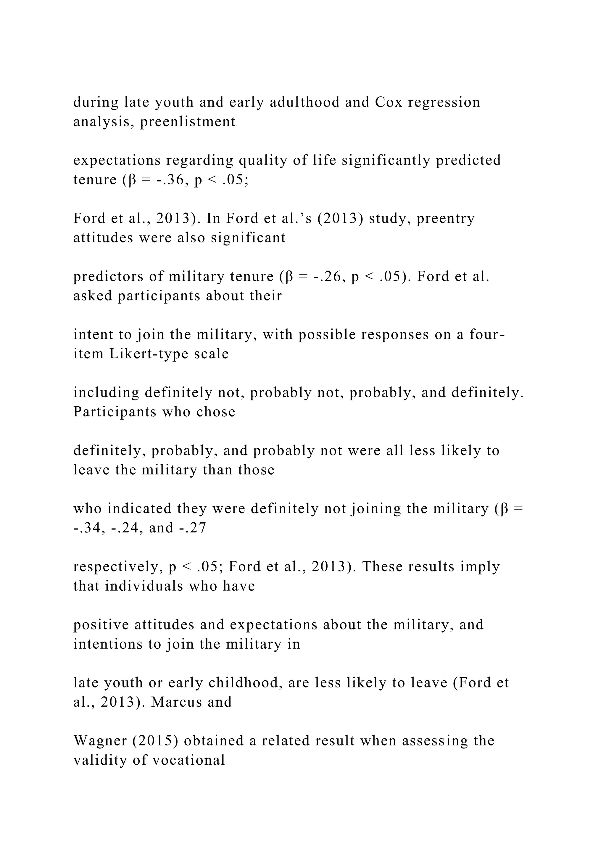 during late youth and early adulthood and Cox regression
analysis, preenlistment
expectations regarding quality of life significantly predicted
tenure (β = -.36, p < .05;
Ford et al., 2013). In Ford et al.’s (2013) study, preentry
attitudes were also significant
predictors of military tenure (β = -.26, p < .05). Ford et al.
asked participants about their
intent to join the military, with possible responses on a four-
item Likert-type scale
including definitely not, probably not, probably, and definitely.
Participants who chose
definitely, probably, and probably not were all less likely to
leave the military than those
who indicated they were definitely not joining the military (β =
-.34, -.24, and -.27
respectively, p < .05; Ford et al., 2013). These results imply
that individuals who have
positive attitudes and expectations about the military, and
intentions to join the military in
late youth or early childhood, are less likely to leave (Ford et
al., 2013). Marcus and
Wagner (2015) obtained a related result when assessing the
validity of vocational
 