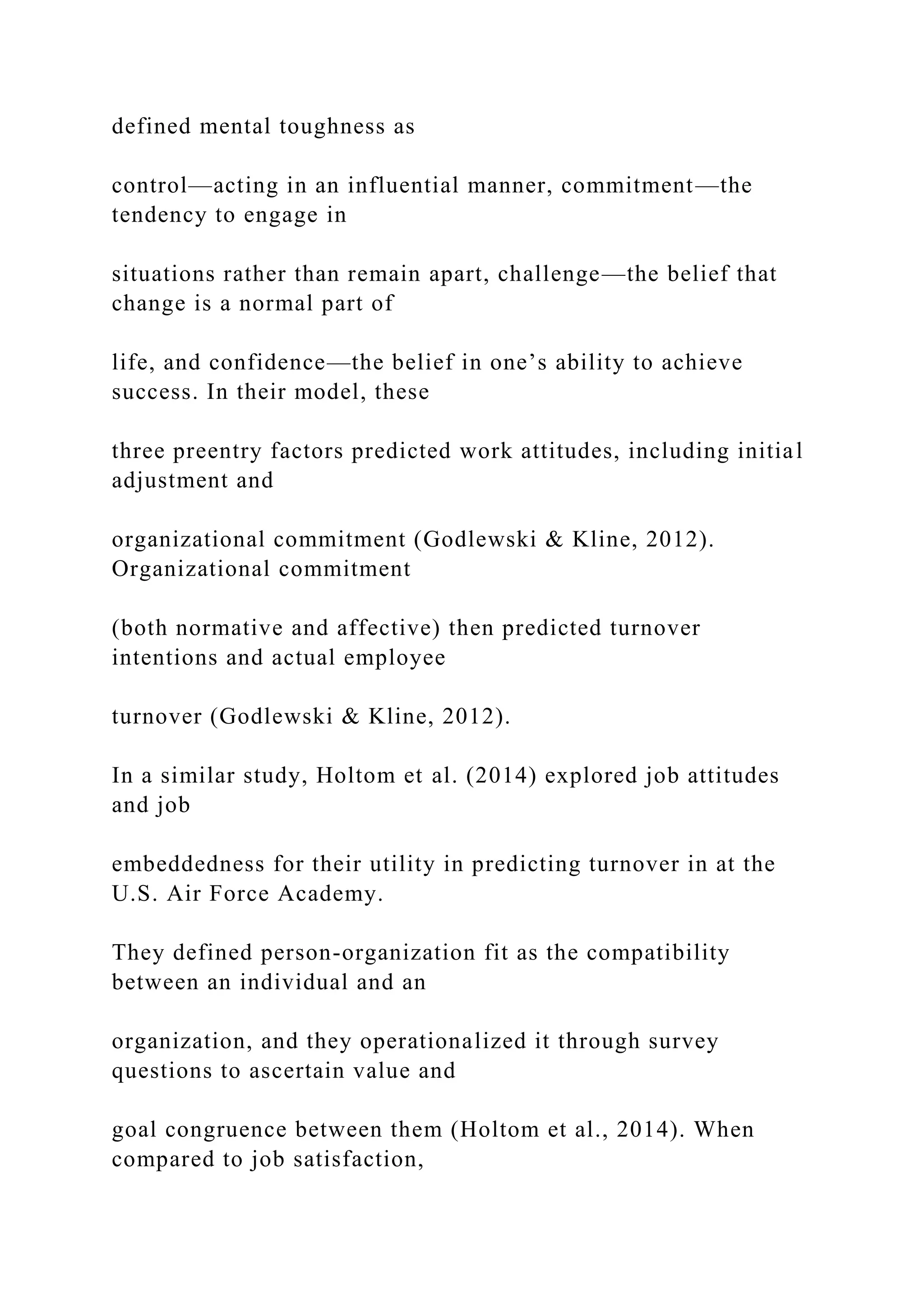 defined mental toughness as
control—acting in an influential manner, commitment—the
tendency to engage in
situations rather than remain apart, challenge—the belief that
change is a normal part of
life, and confidence—the belief in one’s ability to achieve
success. In their model, these
three preentry factors predicted work attitudes, including initial
adjustment and
organizational commitment (Godlewski & Kline, 2012).
Organizational commitment
(both normative and affective) then predicted turnover
intentions and actual employee
turnover (Godlewski & Kline, 2012).
In a similar study, Holtom et al. (2014) explored job attitudes
and job
embeddedness for their utility in predicting turnover in at the
U.S. Air Force Academy.
They defined person-organization fit as the compatibility
between an individual and an
organization, and they operationalized it through survey
questions to ascertain value and
goal congruence between them (Holtom et al., 2014). When
compared to job satisfaction,
 
