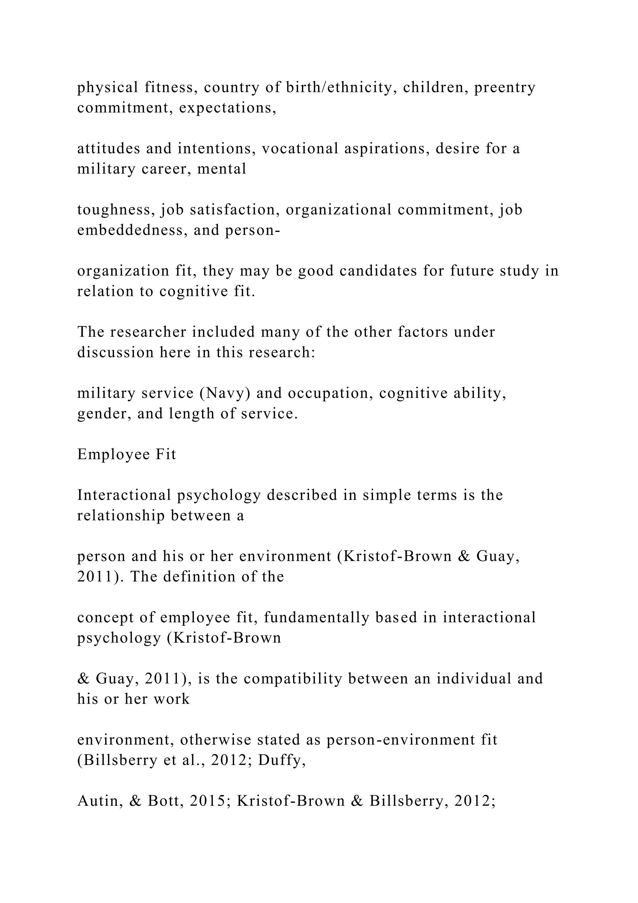 physical fitness, country of birth/ethnicity, children, preentry
commitment, expectations,
attitudes and intentions, vocational aspirations, desire for a
military career, mental
toughness, job satisfaction, organizational commitment, job
embeddedness, and person-
organization fit, they may be good candidates for future study in
relation to cognitive fit.
The researcher included many of the other factors under
discussion here in this research:
military service (Navy) and occupation, cognitive ability,
gender, and length of service.
Employee Fit
Interactional psychology described in simple terms is the
relationship between a
person and his or her environment (Kristof-Brown & Guay,
2011). The definition of the
concept of employee fit, fundamentally based in interactional
psychology (Kristof-Brown
& Guay, 2011), is the compatibility between an individual and
his or her work
environment, otherwise stated as person-environment fit
(Billsberry et al., 2012; Duffy,
Autin, & Bott, 2015; Kristof-Brown & Billsberry, 2012;
 