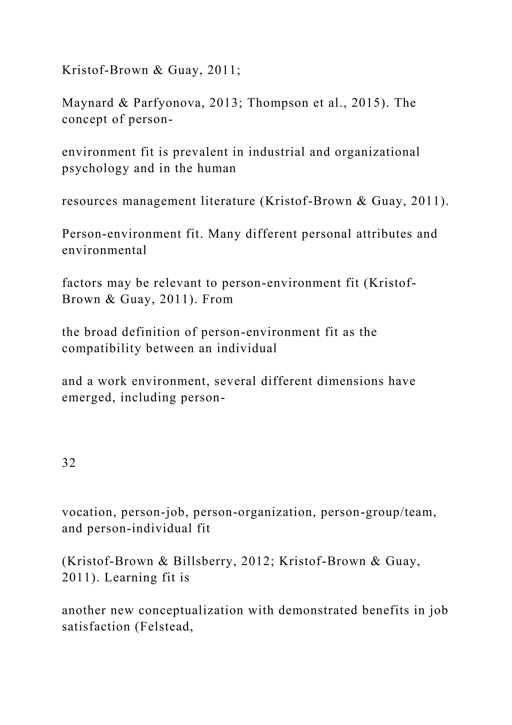 Kristof-Brown & Guay, 2011;
Maynard & Parfyonova, 2013; Thompson et al., 2015). The
concept of person-
environment fit is prevalent in industrial and organizational
psychology and in the human
resources management literature (Kristof-Brown & Guay, 2011).
Person-environment fit. Many different personal attributes and
environmental
factors may be relevant to person-environment fit (Kristof-
Brown & Guay, 2011). From
the broad definition of person-environment fit as the
compatibility between an individual
and a work environment, several different dimensions have
emerged, including person-
32
vocation, person-job, person-organization, person-group/team,
and person-individual fit
(Kristof-Brown & Billsberry, 2012; Kristof-Brown & Guay,
2011). Learning fit is
another new conceptualization with demonstrated benefits in job
satisfaction (Felstead,
 