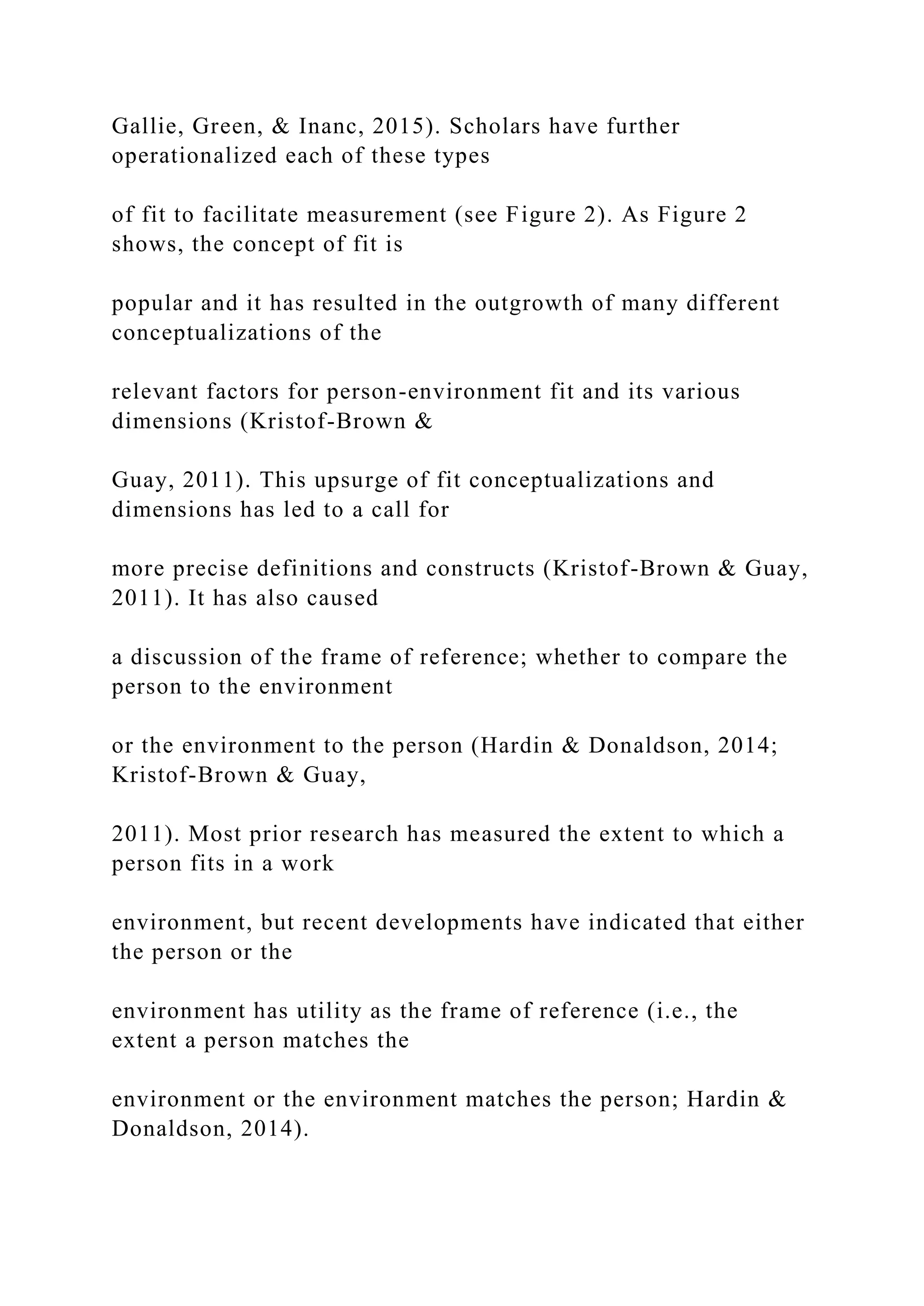 Gallie, Green, & Inanc, 2015). Scholars have further
operationalized each of these types
of fit to facilitate measurement (see Figure 2). As Figure 2
shows, the concept of fit is
popular and it has resulted in the outgrowth of many different
conceptualizations of the
relevant factors for person-environment fit and its various
dimensions (Kristof-Brown &
Guay, 2011). This upsurge of fit conceptualizations and
dimensions has led to a call for
more precise definitions and constructs (Kristof-Brown & Guay,
2011). It has also caused
a discussion of the frame of reference; whether to compare the
person to the environment
or the environment to the person (Hardin & Donaldson, 2014;
Kristof-Brown & Guay,
2011). Most prior research has measured the extent to which a
person fits in a work
environment, but recent developments have indicated that either
the person or the
environment has utility as the frame of reference (i.e., the
extent a person matches the
environment or the environment matches the person; Hardin &
Donaldson, 2014).
 