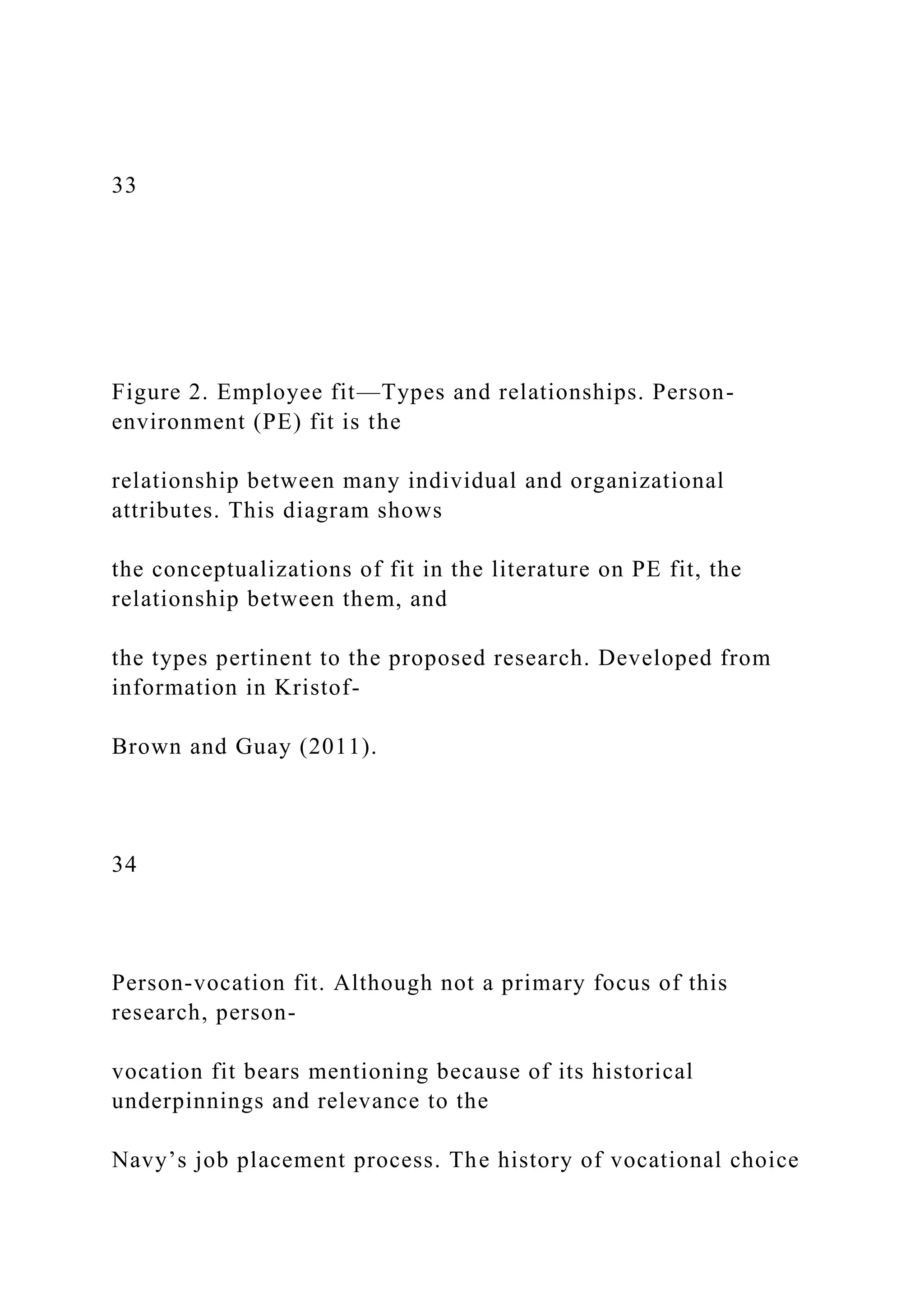 33
Figure 2. Employee fit—Types and relationships. Person-
environment (PE) fit is the
relationship between many individual and organizational
attributes. This diagram shows
the conceptualizations of fit in the literature on PE fit, the
relationship between them, and
the types pertinent to the proposed research. Developed from
information in Kristof-
Brown and Guay (2011).
34
Person-vocation fit. Although not a primary focus of this
research, person-
vocation fit bears mentioning because of its historical
underpinnings and relevance to the
Navy’s job placement process. The history of vocational choice
 