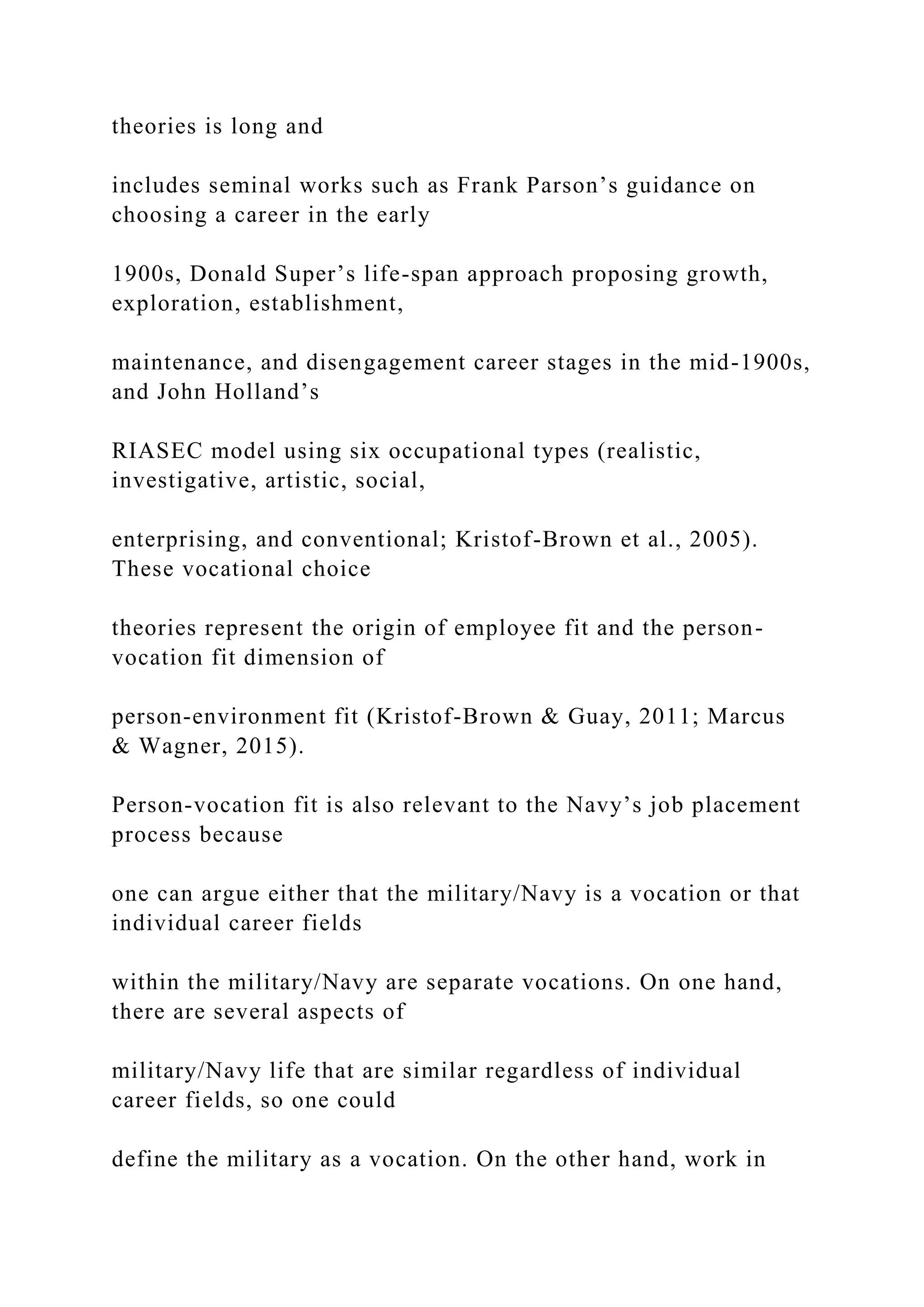theories is long and
includes seminal works such as Frank Parson’s guidance on
choosing a career in the early
1900s, Donald Super’s life-span approach proposing growth,
exploration, establishment,
maintenance, and disengagement career stages in the mid-1900s,
and John Holland’s
RIASEC model using six occupational types (realistic,
investigative, artistic, social,
enterprising, and conventional; Kristof-Brown et al., 2005).
These vocational choice
theories represent the origin of employee fit and the person-
vocation fit dimension of
person-environment fit (Kristof-Brown & Guay, 2011; Marcus
& Wagner, 2015).
Person-vocation fit is also relevant to the Navy’s job placement
process because
one can argue either that the military/Navy is a vocation or that
individual career fields
within the military/Navy are separate vocations. On one hand,
there are several aspects of
military/Navy life that are similar regardless of individual
career fields, so one could
define the military as a vocation. On the other hand, work in
 