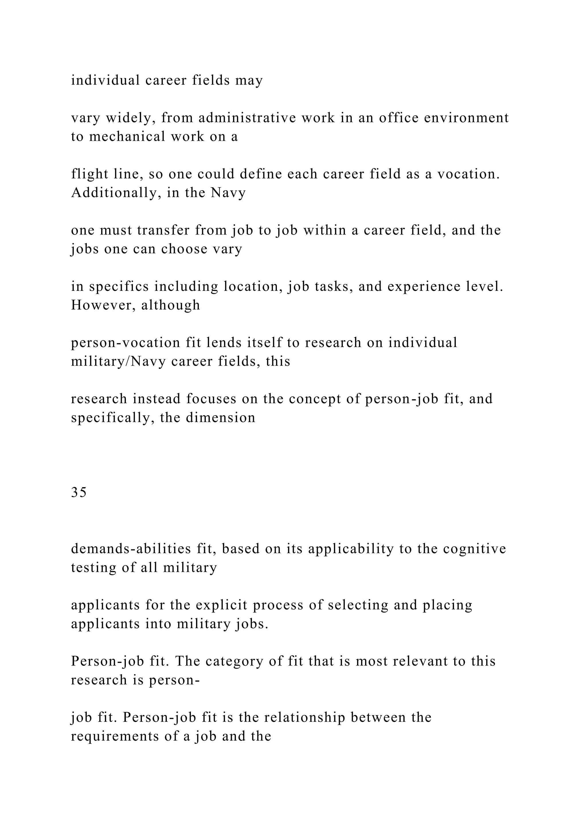 individual career fields may
vary widely, from administrative work in an office environment
to mechanical work on a
flight line, so one could define each career field as a vocation.
Additionally, in the Navy
one must transfer from job to job within a career field, and the
jobs one can choose vary
in specifics including location, job tasks, and experience level.
However, although
person-vocation fit lends itself to research on individual
military/Navy career fields, this
research instead focuses on the concept of person-job fit, and
specifically, the dimension
35
demands-abilities fit, based on its applicability to the cognitive
testing of all military
applicants for the explicit process of selecting and placing
applicants into military jobs.
Person-job fit. The category of fit that is most relevant to this
research is person-
job fit. Person-job fit is the relationship between the
requirements of a job and the
 