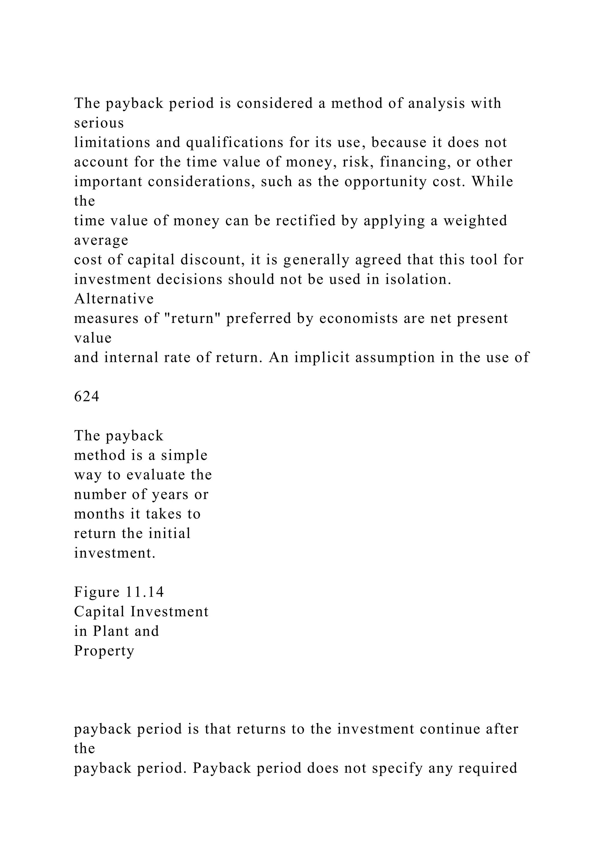 The payback period is considered a method of analysis with
serious
limitations and qualifications for its use, because it does not
account for the time value of money, risk, financing, or other
important considerations, such as the opportunity cost. While
the
time value of money can be rectified by applying a weighted
average
cost of capital discount, it is generally agreed that this tool for
investment decisions should not be used in isolation.
Alternative
measures of "return" preferred by economists are net present
value
and internal rate of return. An implicit assumption in the use of
624
The payback
method is a simple
way to evaluate the
number of years or
months it takes to
return the initial
investment.
Figure 11.14
Capital Investment
in Plant and
Property
payback period is that returns to the investment continue after
the
payback period. Payback period does not specify any required
 