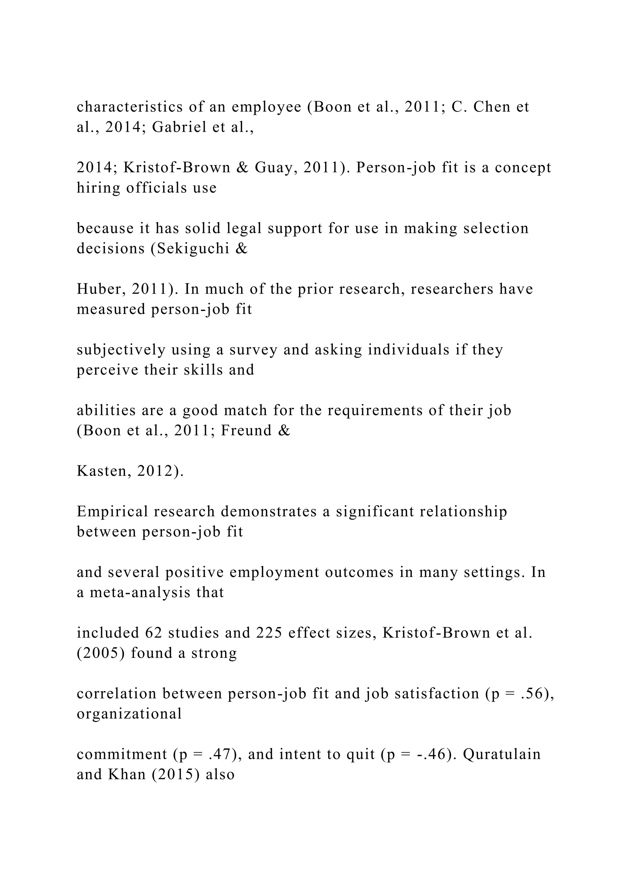 characteristics of an employee (Boon et al., 2011; C. Chen et
al., 2014; Gabriel et al.,
2014; Kristof-Brown & Guay, 2011). Person-job fit is a concept
hiring officials use
because it has solid legal support for use in making selection
decisions (Sekiguchi &
Huber, 2011). In much of the prior research, researchers have
measured person-job fit
subjectively using a survey and asking individuals if they
perceive their skills and
abilities are a good match for the requirements of their job
(Boon et al., 2011; Freund &
Kasten, 2012).
Empirical research demonstrates a significant relationship
between person-job fit
and several positive employment outcomes in many settings. In
a meta-analysis that
included 62 studies and 225 effect sizes, Kristof-Brown et al.
(2005) found a strong
correlation between person-job fit and job satisfaction (p = .56),
organizational
commitment (p = .47), and intent to quit (p = -.46). Quratulain
and Khan (2015) also
 