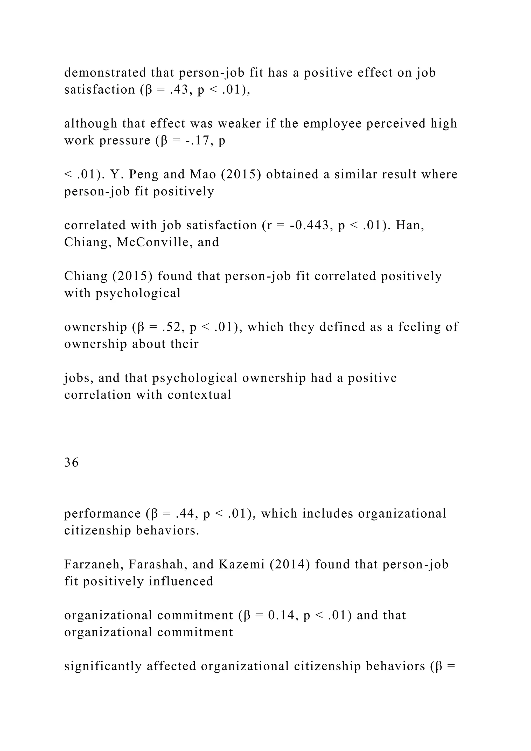 demonstrated that person-job fit has a positive effect on job
satisfaction (β = .43, p < .01),
although that effect was weaker if the employee perceived high
work pressure (β = -.17, p
< .01). Y. Peng and Mao (2015) obtained a similar result where
person-job fit positively
correlated with job satisfaction (r = -0.443, p < .01). Han,
Chiang, McConville, and
Chiang (2015) found that person-job fit correlated positively
with psychological
ownership (β = .52, p < .01), which they defined as a feeling of
ownership about their
jobs, and that psychological ownership had a positive
correlation with contextual
36
performance (β = .44, p < .01), which includes organizational
citizenship behaviors.
Farzaneh, Farashah, and Kazemi (2014) found that person-job
fit positively influenced
organizational commitment (β = 0.14, p < .01) and that
organizational commitment
significantly affected organizational citizenship behaviors (β =
 