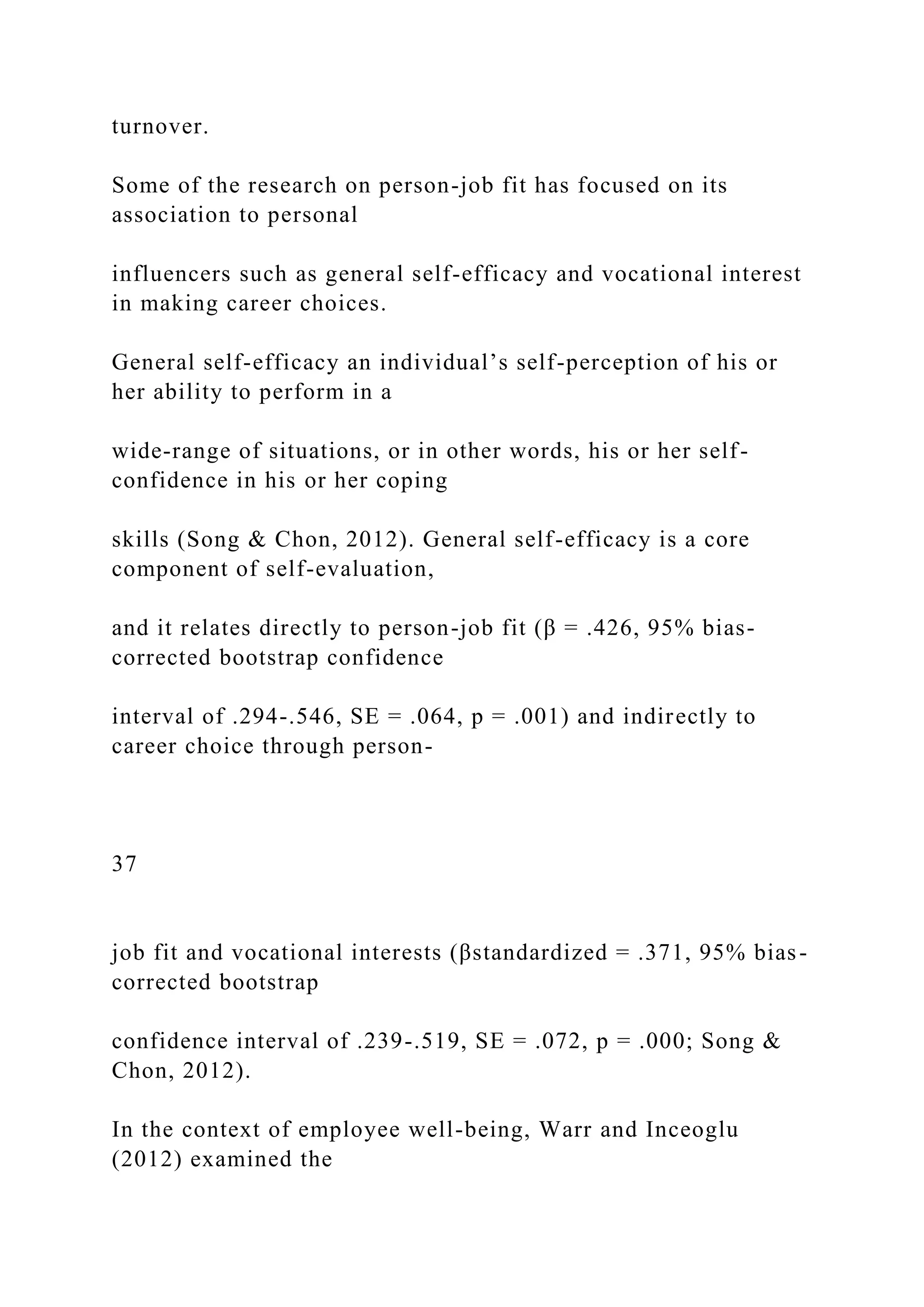 turnover.
Some of the research on person-job fit has focused on its
association to personal
influencers such as general self-efficacy and vocational interest
in making career choices.
General self-efficacy an individual’s self-perception of his or
her ability to perform in a
wide-range of situations, or in other words, his or her self-
confidence in his or her coping
skills (Song & Chon, 2012). General self-efficacy is a core
component of self-evaluation,
and it relates directly to person-job fit (β = .426, 95% bias-
corrected bootstrap confidence
interval of .294-.546, SE = .064, p = .001) and indirectly to
career choice through person-
37
job fit and vocational interests (βstandardized = .371, 95% bias-
corrected bootstrap
confidence interval of .239-.519, SE = .072, p = .000; Song &
Chon, 2012).
In the context of employee well-being, Warr and Inceoglu
(2012) examined the
 
