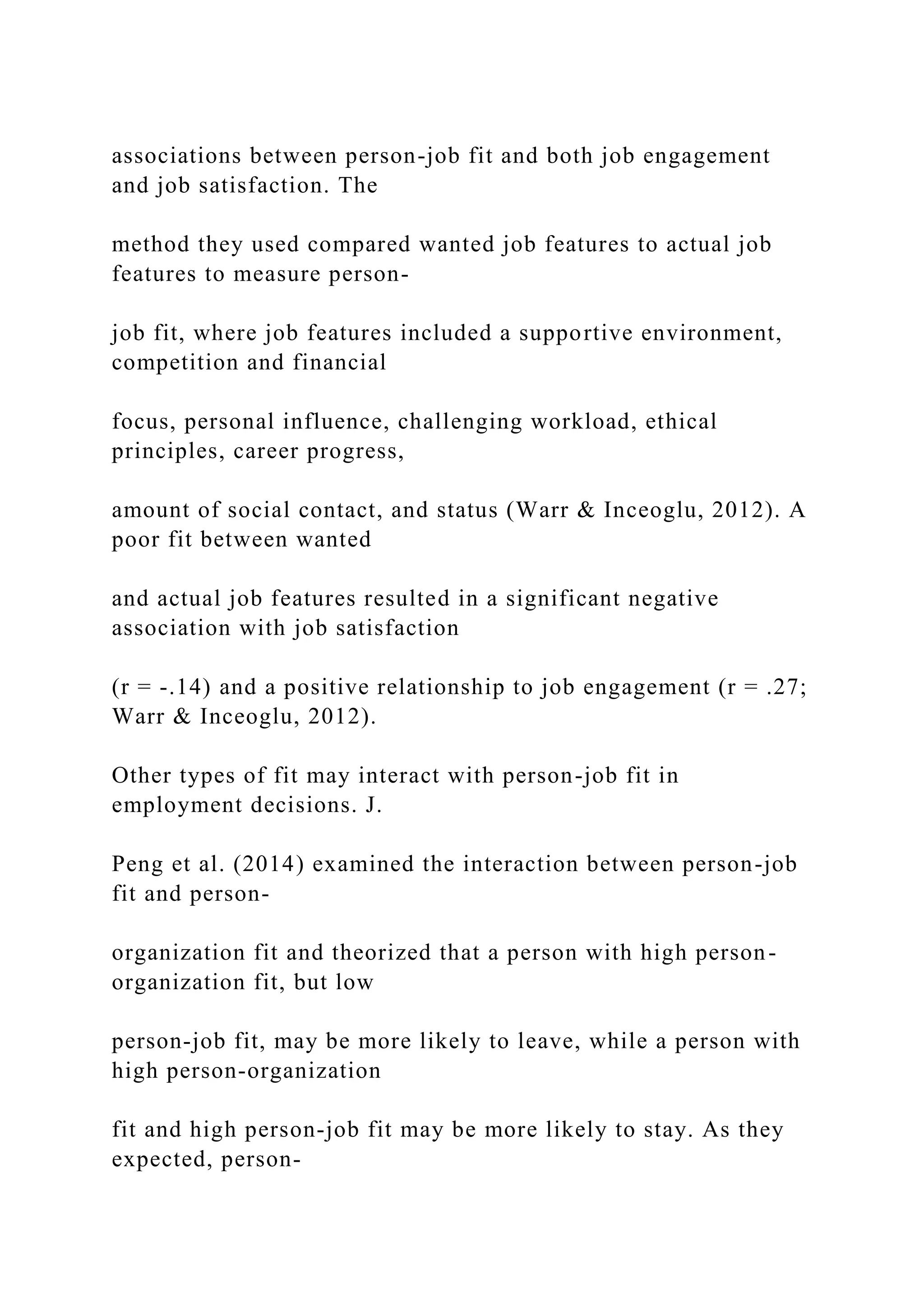 associations between person-job fit and both job engagement
and job satisfaction. The
method they used compared wanted job features to actual job
features to measure person-
job fit, where job features included a supportive environment,
competition and financial
focus, personal influence, challenging workload, ethical
principles, career progress,
amount of social contact, and status (Warr & Inceoglu, 2012). A
poor fit between wanted
and actual job features resulted in a significant negative
association with job satisfaction
(r = -.14) and a positive relationship to job engagement (r = .27;
Warr & Inceoglu, 2012).
Other types of fit may interact with person-job fit in
employment decisions. J.
Peng et al. (2014) examined the interaction between person-job
fit and person-
organization fit and theorized that a person with high person-
organization fit, but low
person-job fit, may be more likely to leave, while a person with
high person-organization
fit and high person-job fit may be more likely to stay. As they
expected, person-
 