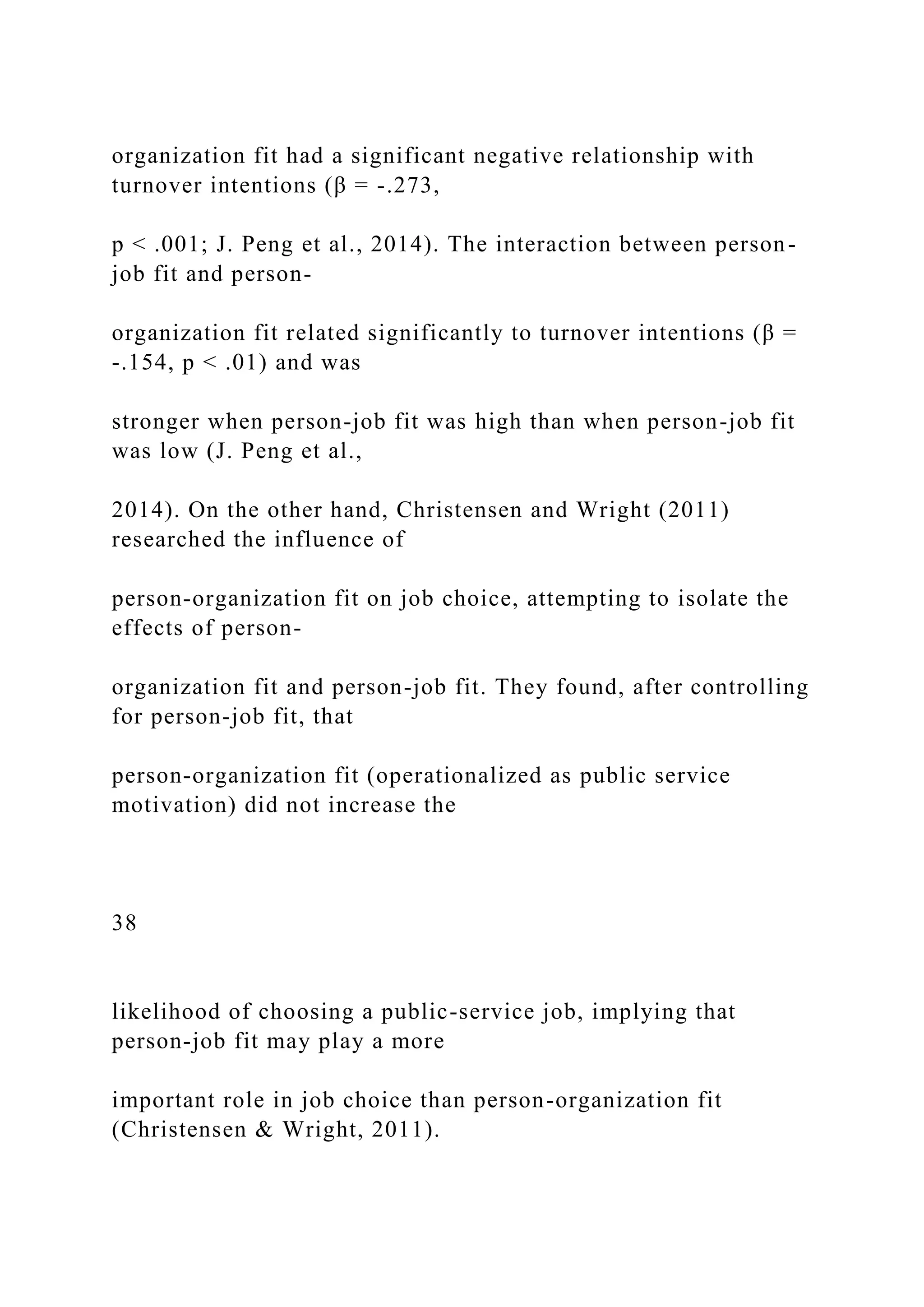 organization fit had a significant negative relationship with
turnover intentions (β = -.273,
p < .001; J. Peng et al., 2014). The interaction between person-
job fit and person-
organization fit related significantly to turnover intentions (β =
-.154, p < .01) and was
stronger when person-job fit was high than when person-job fit
was low (J. Peng et al.,
2014). On the other hand, Christensen and Wright (2011)
researched the influence of
person-organization fit on job choice, attempting to isolate the
effects of person-
organization fit and person-job fit. They found, after controlling
for person-job fit, that
person-organization fit (operationalized as public service
motivation) did not increase the
38
likelihood of choosing a public-service job, implying that
person-job fit may play a more
important role in job choice than person-organization fit
(Christensen & Wright, 2011).
 