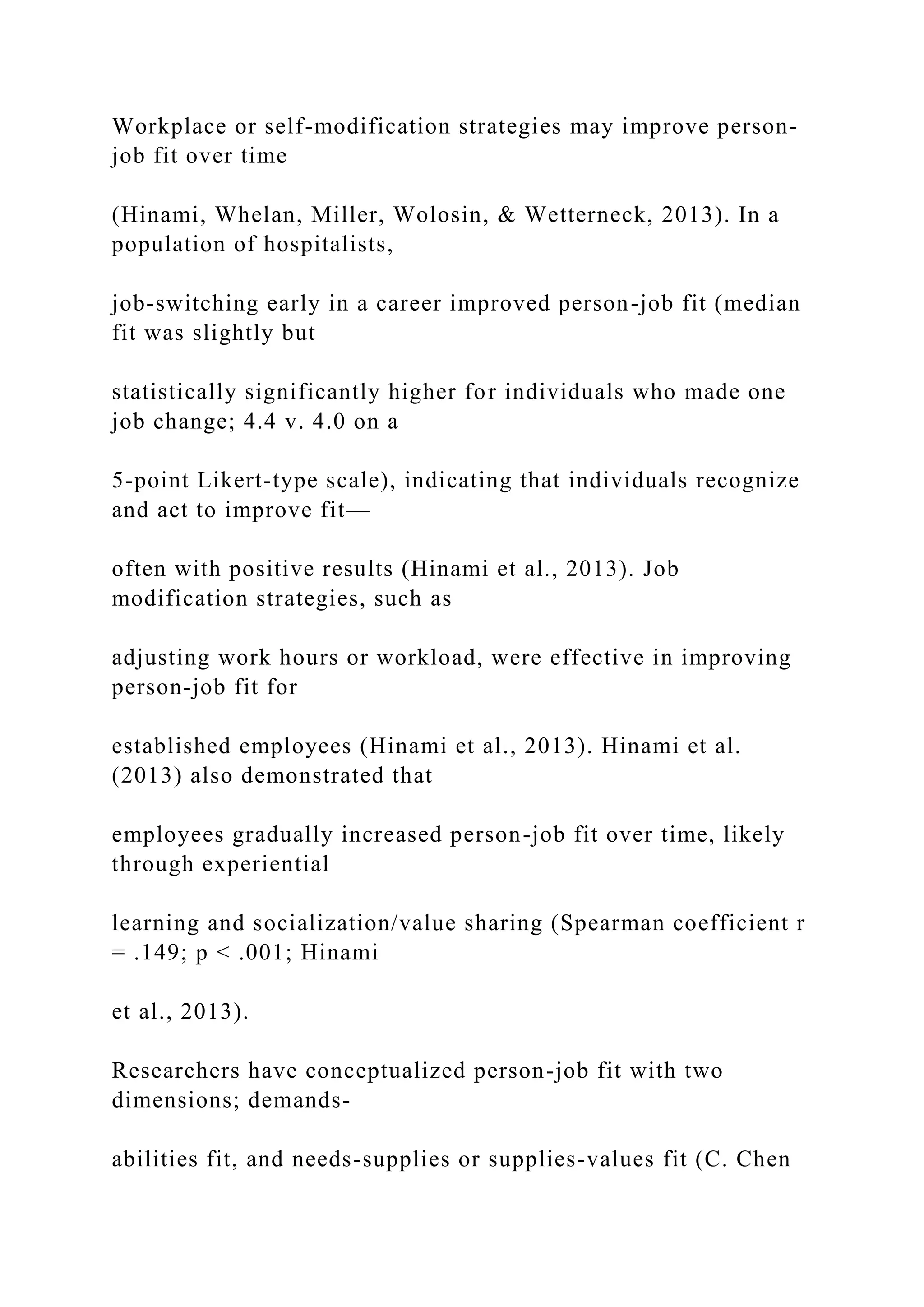Workplace or self-modification strategies may improve person-
job fit over time
(Hinami, Whelan, Miller, Wolosin, & Wetterneck, 2013). In a
population of hospitalists,
job-switching early in a career improved person-job fit (median
fit was slightly but
statistically significantly higher for individuals who made one
job change; 4.4 v. 4.0 on a
5-point Likert-type scale), indicating that individuals recognize
and act to improve fit—
often with positive results (Hinami et al., 2013). Job
modification strategies, such as
adjusting work hours or workload, were effective in improving
person-job fit for
established employees (Hinami et al., 2013). Hinami et al.
(2013) also demonstrated that
employees gradually increased person-job fit over time, likely
through experiential
learning and socialization/value sharing (Spearman coefficient r
= .149; p < .001; Hinami
et al., 2013).
Researchers have conceptualized person-job fit with two
dimensions; demands-
abilities fit, and needs-supplies or supplies-values fit (C. Chen
 