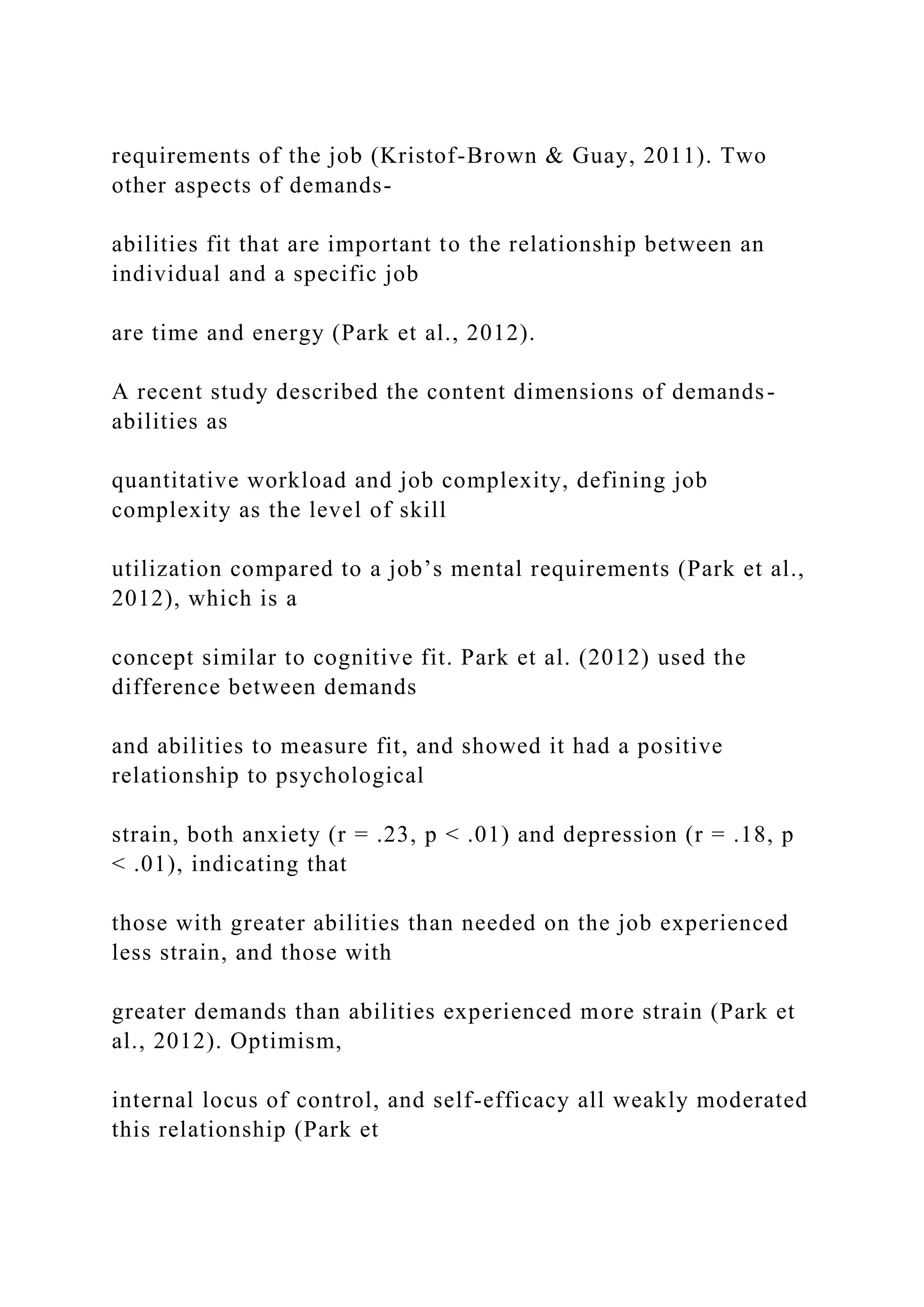 requirements of the job (Kristof-Brown & Guay, 2011). Two
other aspects of demands-
abilities fit that are important to the relationship between an
individual and a specific job
are time and energy (Park et al., 2012).
A recent study described the content dimensions of demands-
abilities as
quantitative workload and job complexity, defining job
complexity as the level of skill
utilization compared to a job’s mental requirements (Park et al.,
2012), which is a
concept similar to cognitive fit. Park et al. (2012) used the
difference between demands
and abilities to measure fit, and showed it had a positive
relationship to psychological
strain, both anxiety (r = .23, p < .01) and depression (r = .18, p
< .01), indicating that
those with greater abilities than needed on the job experienced
less strain, and those with
greater demands than abilities experienced more strain (Park et
al., 2012). Optimism,
internal locus of control, and self-efficacy all weakly moderated
this relationship (Park et
 