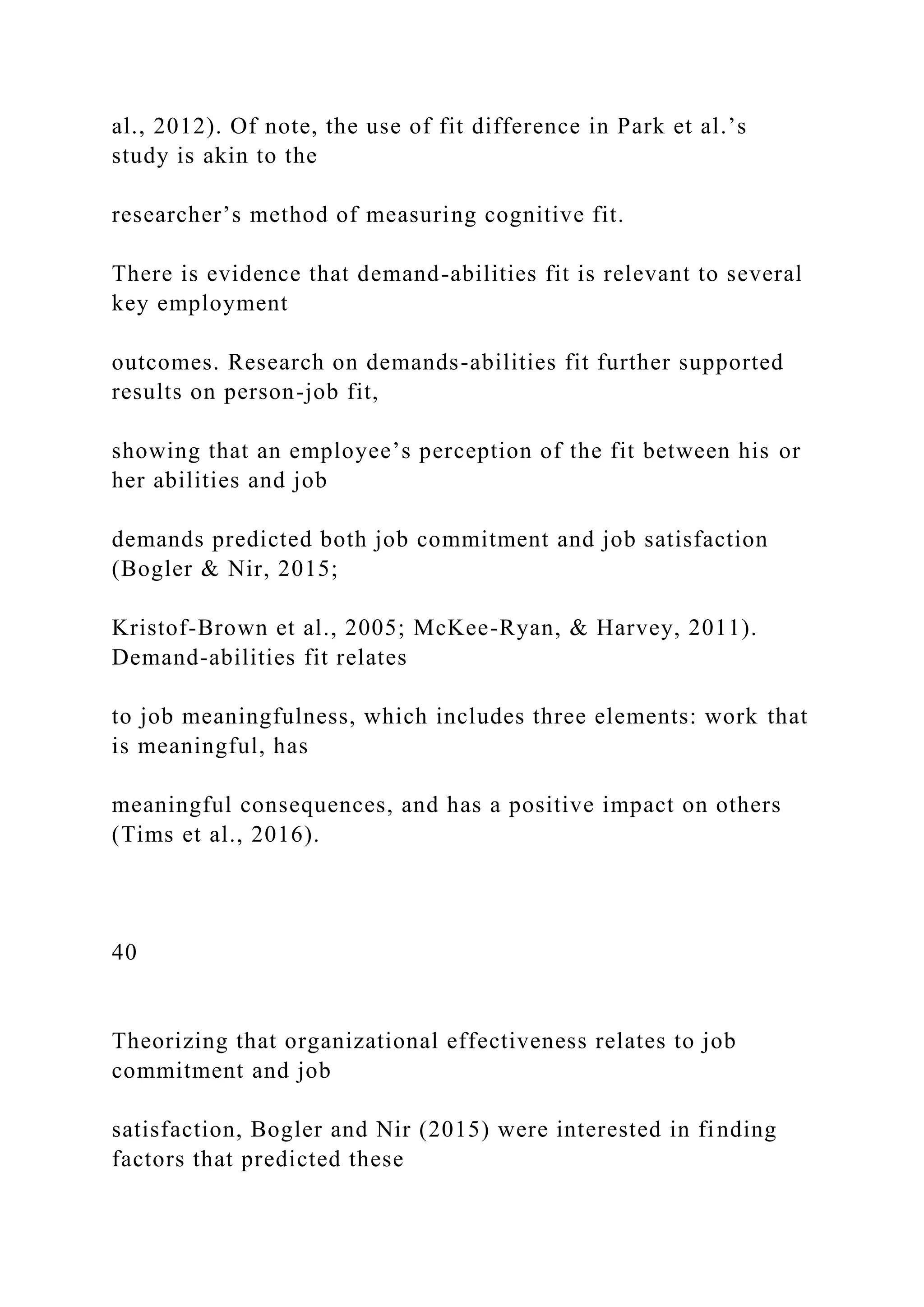 al., 2012). Of note, the use of fit difference in Park et al.’s
study is akin to the
researcher’s method of measuring cognitive fit.
There is evidence that demand-abilities fit is relevant to several
key employment
outcomes. Research on demands-abilities fit further supported
results on person-job fit,
showing that an employee’s perception of the fit between his or
her abilities and job
demands predicted both job commitment and job satisfaction
(Bogler & Nir, 2015;
Kristof-Brown et al., 2005; McKee-Ryan, & Harvey, 2011).
Demand-abilities fit relates
to job meaningfulness, which includes three elements: work that
is meaningful, has
meaningful consequences, and has a positive impact on others
(Tims et al., 2016).
40
Theorizing that organizational effectiveness relates to job
commitment and job
satisfaction, Bogler and Nir (2015) were interested in finding
factors that predicted these
 